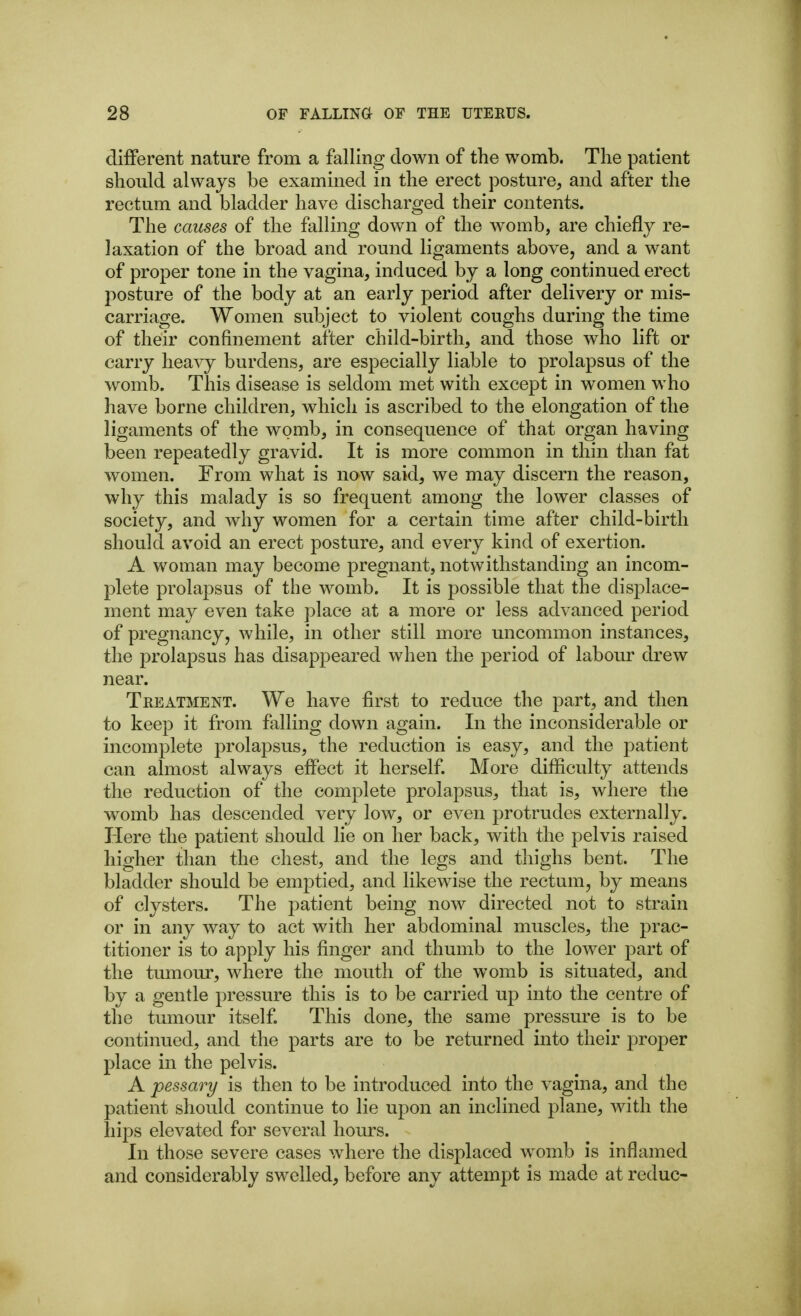 different nature from a falling down of the womb. The patient should always be examined in the erect posture, and after the rectum and bladder have discharged their contents. The causes of the falling down of the womb, are chiefly re- laxation of the broad and round ligaments above, and a want of proper tone in the vagina, induced by a long continued erect j^osture of the body at an early period after delivery or mis- carriage. Women subject to violent coughs during the time of their confinement after child-birth, and those who lift or carry heavy burdens, are especially liable to prolapsus of the womb. This disease is seldom met with except in women who have borne children, which is ascribed to the elongation of the ligaments of the womb, in consequence of that organ having been repeatedly gravid. It is more common in thin than fat women. From what is now said, we may discern the reason, why this malady is so frequent among the lower classes of society, and why women for a certain time after child-birth should avoid an erect posture, and every kind of exertion. A woman may become pregnant, notwithstanding an incom- plete prolapsus of the womb. It is possible that the displace- ment may even take place at a more or less advanced period of pregnancy, while, in other still more uncommon instances, the prolapsus has disappeared when the period of labour drew near. Treatment. We have first to reduce the part, and then to keep it from falling down again. In the inconsiderable or incomplete prolapsus, the reduction is easy, and the patient can almost always effect it herself. More difficulty attends the reduction of the complete prolapsus, that is, where the womb has descended very low, or even protrudes externally. Here the patient should lie on her back, with the pelvis raised higher than the chest, and the legs and thighs bent. The bladder should be emptied, and likewise the rectum, by means of clysters. The patient being now directed not to strain or in any way to act with her abdominal muscles, the prac- titioner is to apply his finger and thumb to the lower part of the tumour, where the mouth of the womb is situated, and by a gentle pressure this is to be carried up into the centre of the tumour itself. This done, the same pressure is to be continued, and the parts are to be returned into their proper place in the pelvis. A pessary is then to be introduced into the vagina, and the patient should continue to lie upon an inclined plane, with the hips elevated for several hours. In those severe cases where the displaced womb is inflamed and considerably swelled, before any attempt is made at reduc-