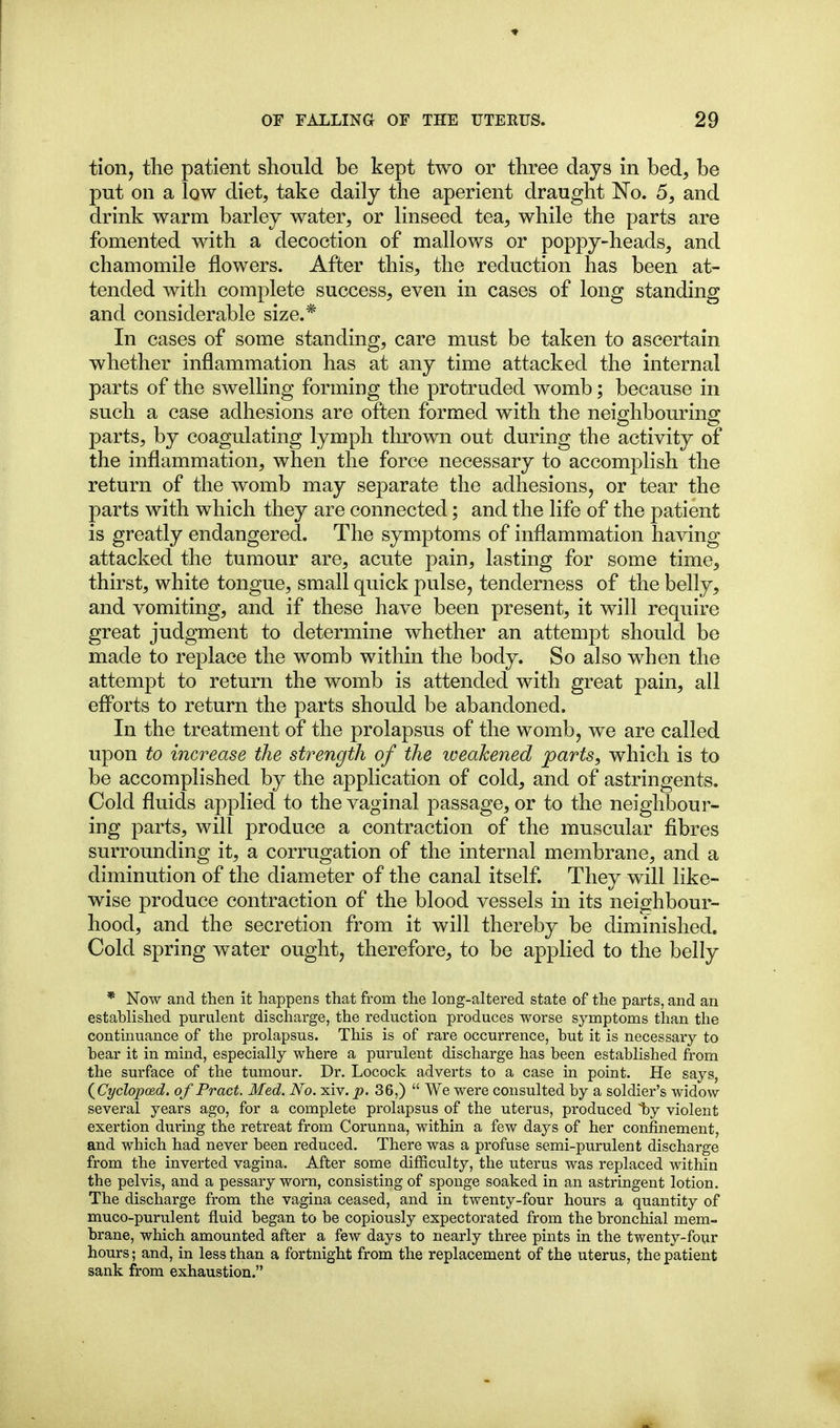 tion, tlie patient should be kept two or three days in bed, be put on a low diet, take daily the aperient draught No. 6, and drink warm barley water, or linseed tea, while the parts are fomented with a decoction of mallows or poppy-heads, and chamomile flowers. After this, the reduction has been at- tended with complete success, even in cases of long standing and considerable size.* In cases of some standing, care must be taken to ascertain whether inflammation has at any time attacked the internal parts of the swelling forming the protruded womb; because in such a case adhesions are often formed with the neighbouring parts, by coagulating lymph thrown out during the activity of the inflammation, when the force necessary to accomplish the return of the womb may separate the adhesions, or tear the parts with which they are connected; and the life of the patient is greatly endangered. The symptoms of inflammation having attacked the tumour are, acute pain, lasting for some time, thirst, white tongue, small quick pulse, tenderness of the belly, and vomiting, and if these have been present, it will require great judgment to determine whether an attempt should be made to replace the womb within the body. So also when the attempt to return the womb is attended with great pain, all efforts to return the parts should be abandoned. In the treatment of the prolapsus of the womb, we are called upon to increase the strength of the loeahened parts, which is to be accomplished by the application of cold, and of astringents. Cold fluids applied to the vaginal passage, or to the neighbour- ing parts, will produce a contraction of the muscular fibres surrounding it, a corrugation of the internal membrane, and a diminution of the diameter of the canal itself They will like- wise produce contraction of the blood vessels in its neighbour- hood, and the secretion from it will thereby be diminished. Cold spring water ought, therefore, to be applied to the belly * Now and then it happens that from the long-altered state of the parts, and an established purulent discharge, the reduction produces worse symptoms than the continuance of the prolapsus. This is of rare occurrence, but it is necessary to bear it in mind, especially where a purulent discharge has been established from the surface of the tumour. Dr. Locock adverts to a case in point. He says, (^Cyclopced. of Pract. Med. No. xiv. p. 36,)  We were consulted by a soldier's widow several years ago, for a complete prolapsus of the uterus, produced by violent exertion during the retreat from Corunna, within a few days of her confinement, and which had never been reduced. There was a profuse semi-purulent discharge from the inverted vagina. After some difficulty, the uterus was replaced within the pelvis, and a pessary worn, consisting of sponge soaked in an astringent lotion. The discharge from the vagina ceased, and in twenty-four hours a quantity of muco-purulent fluid began to be copiously expectorated from the bronchial mem- brane, which amounted after a few days to nearly three pints in the twenty-four hours; and, in less than a fortnight from the replacement of the uterus, the patient sank from exhaustion.