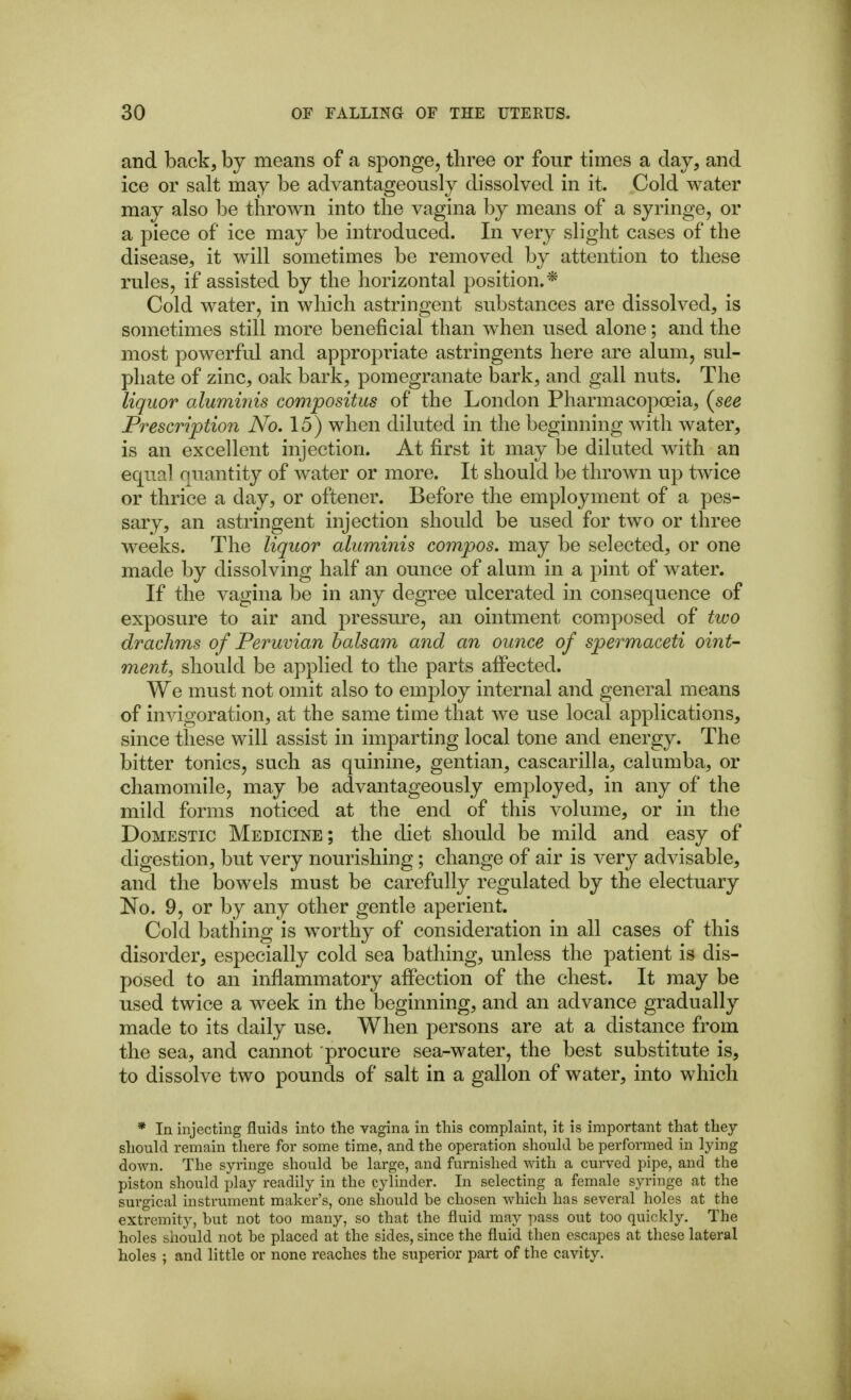 and back, by means of a sponge, three or four times a day, and ice or salt may be advantageously dissolved in it. Cold water may also be thrown into the vagina by means of a syringe, or a piece of ice may be introduced. In very slight cases of the disease, it will sometimes be removed by attention to these rules, if assisted by the horizontal position.* Cold water, in which astringent substances are dissolved, is sometimes still more beneficial than when used alone; and the most powerful and appropriate astringents here are alum, sul- phate of zinc, oak bark, pomegranate bark, and gall nuts. The liquor aluminis compositus of the London Pharmacopoeia, (^see Prescription No. 15) when diluted in the beginning with water, is an excellent injection. At first it may be dilated with an equal nuantity of water or more. It should be thrown up twice or thrice a day, or oftener. Before the employment of a pes- sary, an astringent injection should be used for two or three weeks. The liquor aluminis compos, may be selected, or one made by dissolving half an ounce of alum in a pint of water. If the vagina be in any degree ulcerated in consequence of exposure to air and pressure, an ointment composed of two drachms of Peruvian balsam and an ounce of spermaceti oint- ment, should be applied to the parts affected. We must not omit also to employ internal and general means of invigoration, at the same time that we use local applications, since these will assist in imparting local tone and energy. The bitter tonics, such as quinine, gentian, cascarilla, calumba, or chamomile, may be advantageously employed, in any of the mild forms noticed at the end of this volume, or in the Domestic Medicine; the diet should be mild and easy of digestion, but very nourishing; change of air is very advisable, and the bowels must be carefully regulated by the electuary No. 9, or by any other gentle aperient. Cold bathing is worthy of consideration in all cases of this disorder, especially cold sea bathing, unless the patient is dis- posed to an inflammatory affection of the chest. It may be used twice a week in the beginning, and an advance gradually made to its daily use. When persons are at a distance from the sea, and cannot procure sea-water, the best substitute is, to dissolve two pounds of salt in a gallon of water, into which * In injecting fluids into the vagina in this compLaint, it is important that they should remain there for some time, and the operation should be performed in lying down. The syringe should be large, and furnished with a curved pipe, and the piston should play readily in the cylinder. In selecting a female syringe at the sui'gical instrument maker's, one should be chosen which has several holes at the extremity, but not too many, so that the fluid may pass out too quickly. The holes should not be placed at the sides, since the fluid then escapes at these lateral holes ; and little or none reaches the superior part of the cavity.