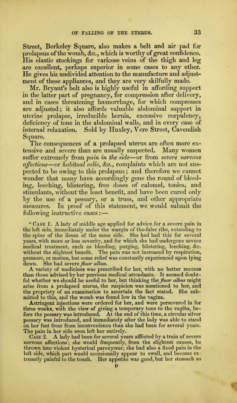 Street, Berkeley Square, also makes a belt and air pad for prolapsus of the womb, &c., which is worthy of great confidence. His elastic stockings for varicose veins of the thigh and leg are excellent, perhaps superior in some cases to any other. He gives his undivided attention to the manufacture and adjust- ment of these appliances, and they are very skilfully made. Mr. Bryant's belt also is highly useful in affording support in the latter part of pregnancy, for compression after delivery, and in cases threatening haemorrhage, for which compresses are adjusted; it also affords valuable abdominal support in uterine prolapse, irreducible hernia, excessive corpulency, deficiency of tone in the abdominal walls, and in every case of internal relaxation. Sold by Huxley, Yere Street, Cavendish Square. The consequences of a prolapsed uterus are often more ex- tensive and severe than are usually suspected. Many women suffer extremely from pain in the side—or from severe nervous affections—or habitual colic, &c., complaints which are not sus- pected to be owing to this prolapsus; and therefore we cannot wonder that many have accordingly gone the round of bleed- ing, leeching, blistering, free doses of calomel, tonics, and stimulants, without the least benefit, and have been cured only by the use of a pessary, or a truss, and other appropriate measures. In proof of this statement, we would submit the following instructive cases:—  Case 1. A lady of middle age applied for advice for a severe pain in the left side, immediately under the margin of the-false ribs, extending to the spine of the ileum of the same side. She had had this for several years, with more or less severity, and for which she had undergone severe medical treatment, such as bleeding, purging, blistering, leeching, &c. without the slightest benefit. The pain was not increased by respiration, pressure, or motion, but some relief was constantly experienced upon lying down. She had severe ^wor alhus. A variety of medicines was prescribed for her, with no better success than those advised by her previous medical attendants. It seemed doubt- ful whether we should be useful to her, but thinking the fluor alhus might arise from a prolapsed uterus, the suspicion was mentioned to her, and the propriety of an examination to ascertain the fact stated. She sub- mitted to this, and the womb was found low in the vagina. Astringent injections were ordered for her, and were persevered in for three weeks, with the view of giving a temporary tone to the vagifia, be- fore the pessary was introduced. At the end of this time, a circular silver pessary was introduced, and immediately after the lady was able to stand on her feet freer from inconvenience than she had been for several years. The pain in her side soon left her entirely. Case 2. A lady had been for several years afflicted by a train of severe nervous affections; she would frequently, from the slightest causes, be thrown into violent hysterical paroxysms; she had also a fixed pain in the left side, which part would occasionally appear to swell, and become ex- tremely painful to the touch. Her appetite was good, but her stomach so D