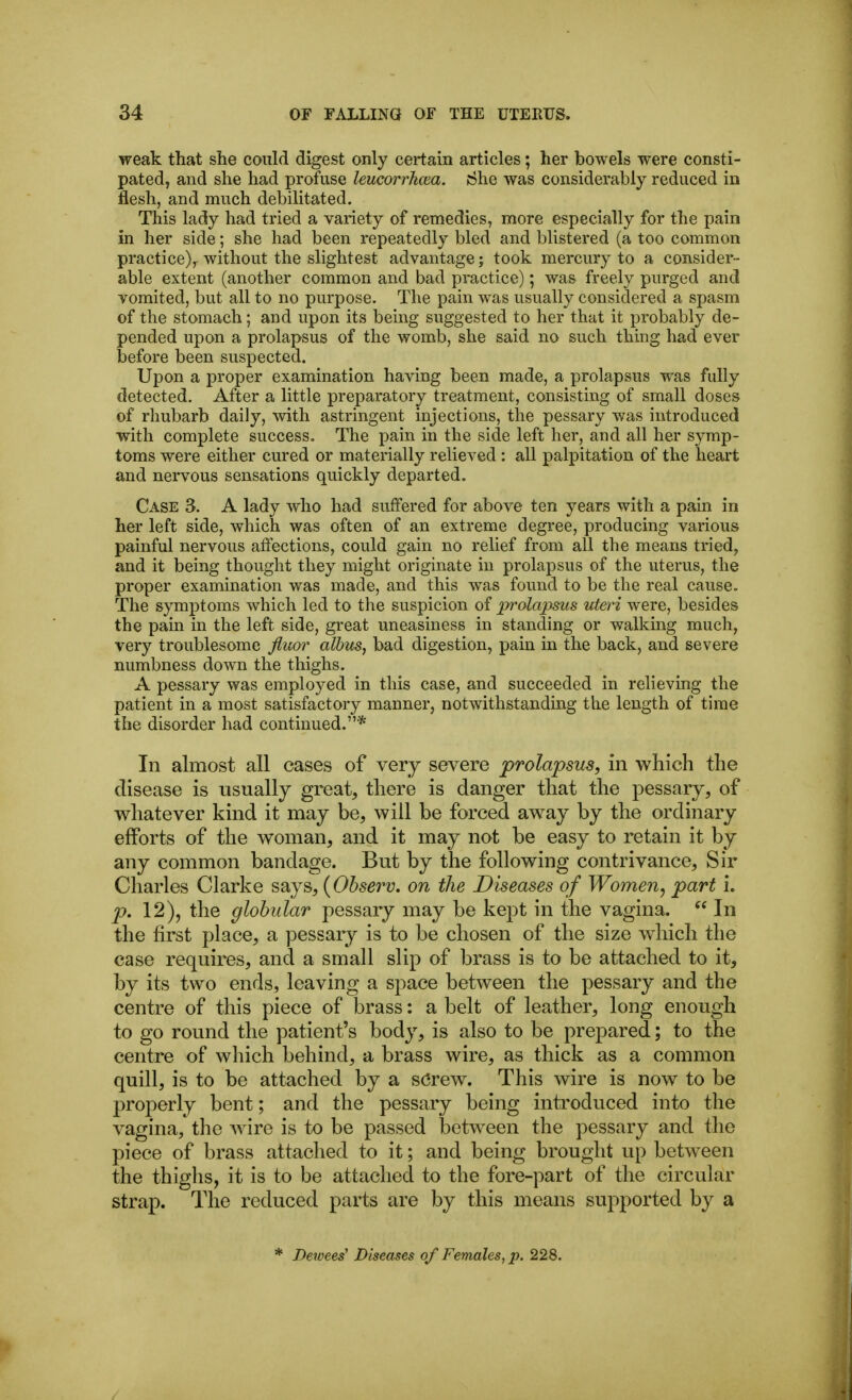 weak that she could digest only certain articles; her bowels were consti- pated, and she had profuse leucorrkcea. She was considerably reduced in flesh, and much debilitated. This lady had tried a variety of remedies, more especially for the pain in her side; she had been repeatedly bled and blistered (a too common practice),- without the slightest advantage; took mercury to a consider- able extent (another common and bad practice); was freely purged and vomited, but all to no purpose. The pain was usually considered a spasm of the stomach ; and upon its being suggested to her that it probably de- pended upon a prolapsus of the womb, she said no such thing had ever before been suspected. Upon a proper examination having been made, a prolapsus was fully detected. After a little preparatory treatment, consisting of small doses of rhubarb daily, with astringent injections, the pessary was introduced with complete success. The pain in the side left her, and all her symp- toms were either cured or materially relieved : all palpitation of the heart and nervous sensations quickly departed. Case 3. A lady who had suffered for above ten years with a pain in her left side, which was often of an extreme degree, producing various painful nervous aftections, could gain no relief from all the means tried^ and it being thought they might originate in prolapsus of the uterus, the proper examination was made, and this was found to be the real cause. The symptoms which led to the suspicion of prolapsus uteri were, besides the pain in the left side, great uneasiness in standing or walking much, very troublesome Jluor albus, bad digestion, pain in the back, and severe numbness down the thighs. A pessary was employed in this case, and succeeded in relieving the patient in a most satisfactory manner, notwithstanding the length of time the disorder had continued.* In almost all cases of very severe prolapsus, in which the disease is usually great, there is danger that the pessary, of whatever kind it may be, will be forced away by the ordinary efforts of the woman, and it may not be easy to retain it by any common bandage. But by the following contrivance. Sir Charles Clarke says, {Ohserv. on the Diseases of Women^ part i. p. 12), the globular pessary may be kept in the vagina.  In the first place, a pessary is to be chosen of the size which the case requires, and a small slip of brass is to be attached to it, by its two ends, leaving a space between the pessary and the centre of this piece of brass; a belt of leather, long enough to go round the patient's body, is also to be prepared; to the centre of which behind, a brass wire, as thick as a common quill, is to be attached by a sCrew. This wire is now to be properly bent; and the pessary being introduced into the vagina, the wire is to be passed between the pessary and the piece of brass attached to it; and being brought up between the thighs, it is to be attached to the fore-part of the circvdar strap. The reduced parts are by this means supported by a * Dewees' Diseases of Females, p. 228.