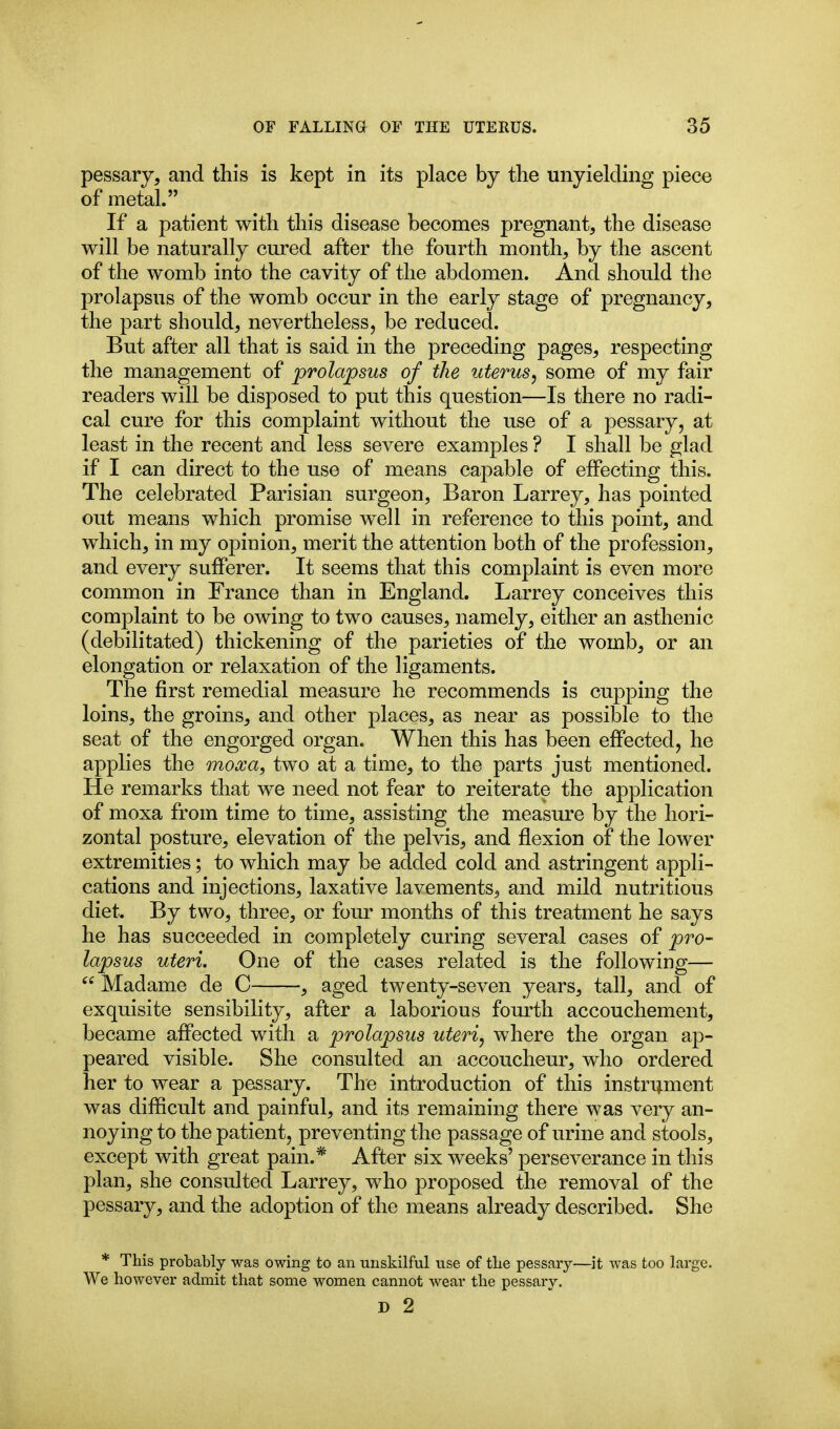 pessary, and this is kept in its place by the unyielding piece of metal. If a patient with this disease becomes pregnant, the disease will be naturally cured after the fourth month, by the ascent of the womb into the cavity of the abdomen. And should the prolapsus of the womb occur in the early stage of pregnancy, the part should, nevertheless, be reduced. But after all that is said in the preceding pages, respecting the management of prolapsus of the uterus^ some of my fair readers will be disposed to put this question—Is there no radi- cal cure for this complaint without the use of a pessary, at least in the recent and less severe examples ? I shall be glad if I can direct to the use of means capable of effecting this. The celebrated Parisian surgeon, Baron Larrey, has pointed out means which promise well in reference to this point, and which, in my opinion, merit the attention both of the profession, and every sufferer. It seems that this complaint is even more common in France than in England. Larrey conceives this complaint to be owing to two causes, namely, either an asthenic (debilitated) thickening of the parieties of the womb, or an elongation or relaxation of the ligaments. The first remedial measure he recommends is cupping the loins, the groins, and other places, as near as possible to the seat of the engorged organ. When this has been effected, he applies the moxa, two at a time, to the parts just mentioned. He remarks that we need not fear to reiterate the application of moxa from time to time, assisting the measure by the hori- zontal posture, elevation of the pelvis, and flexion of the lower extremities; to which may be added cold and astringent appli- cations and injections, laxative lavements, and mild nutritious diet. By two, three, or four months of this treatment he says he has succeeded in completely curing several cases of pro- lapsus uteri. One of the cases related is the following—  Madame de C , aged twenty-seven years, tall, and of exquisite sensibility, after a laborious fourth accouchement, became affected with a prolapsus uteri, where the organ ap- peared visible. She consulted an accoucheur, who ordered her to wear a pessary. The introduction of this instrument was difficult and painful, and its remaining there was very an- noying to the patient, preventing the passage of urine and stools, except with great pain.* After six weeks' perseverance in this plan, she consulted Larrey, who proposed the removal of the pessary, and the adoption of the means already described. She * This probably was owing to an unskilful use of tbe pessary- We however admit that some women cannot wear the pessary. D 2 '—it was too large.