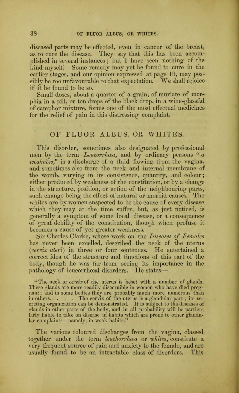 diseased parts may be effected, even in cancer of the breast, as to cure tlie disease. They say that this has been accom- plished in several instances; but I have seen nothing of the kind myself. Some remedy may yet be found to cm*e in the earlier stages, and our opinion expressed at page 19, may pos- sibly be too unfavourable to that expectation. We shall rejoice if it be found to be so. Small doses, about a quarter of a grain, of muriate of mor- phia in a pill, or ten di'ops of the black drop, in a wine-glassful of camphor mixture, forms one of the most effectual medicines for the relief of pain in this distressing complaint. OF FLUOR ALBUS, OR WHITES. This disorder, sometimes also designated by professional men by the term Leucorrhoea, and by ordinary persons  a weahness,^^ is a discharge of a fluid flowing from the vagina, and sometimes also from the neck and internal membrane of the womb, varying in its consistence, quantity, and colour; either produced by weakness of the constitution, or by a change in the structure, position, or action of the neighbouring parts, such change being the effect of natural or morbid causes. The whites are by women suspected to be the cause of every disease which they may at the time suffer, but, as just noticed, is generally a symptom of some local disease, or a consequence of great debility of the constitution, though when profuse it becomes a cause of yet greater weakness. Sir Charles Clarke, whose work on the Diseases of Females has never been excelled, described the neck of the uterus {cervix uteri) in three or four sentences. He entertained a correct idea of the structure and functions of this part of the body, though he was far from seeing its importance in the pathology of leucorrhoeal disorders. He states—  The neck or cervix of the uterus is beset mth a number of glands. These glands are more readily discernible in women who have died preg- nant ; and in some bodies they are probably much more numerous than in others. . . . The cervix of the uterus is a glandular part; its se- creting organization can be demonstrated. It is subject to the diseases of glands in other parts of the body, and in all probability will be particu- larly liable to take on disease in habits which are prone to other glandu- lar complaints—namely, in weak habits. The various coloured discharges from the vagina, classed together under the term leucliorrhoea or ivhiteSf constitute a very frequent source of pain and anxiety to the female, and are usually found to be an intractable class of disorders. This