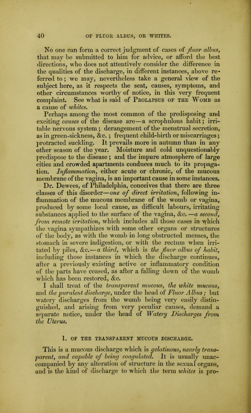 'No one can form a correct judgment of cases of Jliior alhus, that may be submitted to him for advice, or afford the best directions, who does not attentively consider the difference in the quahties of the discharge, in different instances, above re- ferred to; we may, nevertheless take a general view of the subject here, as it respects the seat, causes, symptoms, and other circumstances worthy of notice, in this very frequent complaint See what is said of Prolapsus of the Womb as a cause of whites. Perhaps among the most common of the predisposing and exciting causes of the disease are—a scrophulous habit; irri- table nervous system ; derangement of the menstrual secretion, as in green-sickness, &c.; frequent child-birth or miscarriages; protracted suckhng. It prevails more in autumn than in any other season of the year. Moisture and cold unquestionably predispose to the disease; and the impure atmosphere of large cities and crowded apartments conduces much to its propaga- tion. Inflammation, either acute or chronic, of the mucous membrane of the vagina, is an important cause in some instances. Dr. Dewees, of Philadelphia, conceives that there are three classes of this disorder—one of direct irritation, following in- flammation of the mucous membrane of the womb or vagina, produced by some local cause, as difficult labours, irritating substances applied to the surface of the vagina, &c, —a second, from remote irritation, which includes all those cases in which the vagina sympathizes with some other organs or structures of the body, as with the womb in long obstructed menses, the stomach in severe indigestion, or with the rectum when irri- tated by piles, &c.—a third, which is the fluor alhus of habit, including those instances in which the discharge continues, after a previously existing active or inflammatory condition of the parts have ceased, as after a falling down of the womb which has been restored, &c. I shall treat of the transparent mucous, the white mucous, and the purulent discharge, under the head of Fluor Alhus; but watery discharges from the womb being very easily distin- guished, and arising from very peculiar causes, demand a separate notice, under the head of Watery Discharges from the Uterus, 1. OF THE TRANSPARENT MUCOUS DISCHARGE. This is a mucous discharge which is gelatinous, nearly trans- parent, and capable of being coagulated. It is usually unac- companied by any alteration of structure in the sexual organs, and is the kind of discharge to which the term ivhites is pro-