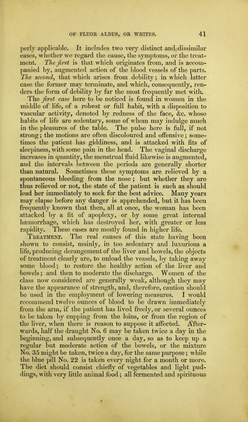 perly applicable. It includes two very distinct and dissimilar cases, whether we regard the cause, the symptoms, or the treat- ment. The first is that which originates from, and is accom- panied by, augmented action of the blood vessels of the parts. The second^ that which arises from debility; in which latter case the former may terminate, and which, consequently, ren- ders the form of debility by far the most frequently met with. The first case here to be noticed is found in women in the middle of life, of a robust or full habit, with a disposition to vascular activity, denoted by redness of the face, &c. whose habits of life are sedentary, some of whom may indulge much in the pleasures of the table. The pulse here is full, if not strong; the motions are often discoloured and offensive; some- times the patient has giddiness, and is attacked with fits of sleepiness, with some pain in the head. The vaginal discharge increases in quantity, the menstrual fluid likewise is augmented, and the intervals between the periods are generally shorter than natural. Sometimes these symptoms are relieved by a spontaneous bleeding from the nose ; but whether they are thus relieved or not, the state of the patient is such as should lead her immediately to seek for the best advice. Many years may elapse before any danger is apprehended, but it has been frequently known that then, all at once, the woman has been attacked by a fit of apoplexy, or by some great internal hasniorrhage, which has destroyed her, with greater or less rapidity. These cases are mostly found in higher life. Treatment. The real causes of this state having been shown to consist, mainly, in too sedentary and luxurious a life, producing derangement of the liver and bowels, the objects of treatment clearly are, to unload the vessels, by taking away some blood; to restore the healthy action of the liver and bowels; and then to moderate the discharge. Women of the class now considered are generally weak, although they may have the appearance of strength, and, therefore, caution should be used in the employment of lowering measures. I would recommend twelve ounces of blood to be drawn immediately from the arm, if the patient has lived freely, or several ounces to be taken by cupping from the loins, or from the region of the liver, when there is reason to suppose it affected. AYter- wards, half the draught No. 6 may be taken twice a day in the beginning, and subsequently once a day, so as to keep up a regular but moderate action of the bowels, or the mixture No. 35 might be taken, twice a day, for the same purpose; while the blue pill No. 22 is taken every night for a month or more. The diet should consist chiefly of vegetables and light pud- dings, with very little animal food; all fermented and spirituous