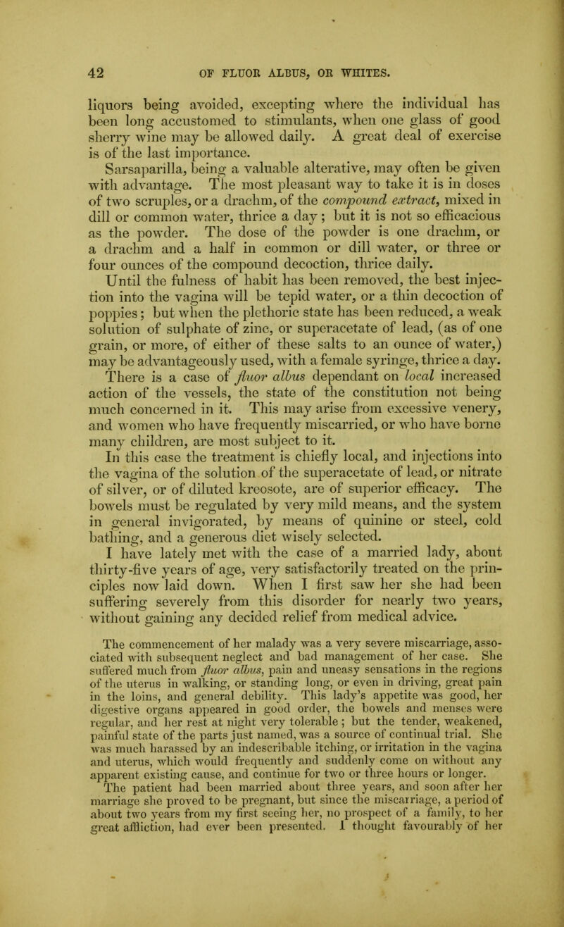 liquors being avoided, excepting where the individual has been long accustomed to stimulants, when one glass of good sherry wine may be allowed daily. A great deal of exercise is of the last importance. Sarsaparilla, being a valuable alterative, may often be given with advantage. The most pleasant way to take it is in doses of two scruples, or a drachm, of the compound extract, mixed in dill or common water, thrice a day; but it is not so efficacious as the powder. The dose of the powder is one drachm, or a drachm and a half in common or dill water, or three or four ounces of the compomid decoction, thrice daily. Until the fulness of habit has been removed, the best injec- tion into the vagina will be tepid water, or a thin decoction of poppies; but when the plethoric state has been reduced, a weak solution of sulphate of zinc, or superacetate of lead, (as of one grain, or more, of either of these salts to an ounce of water,) may be advantageously used, with a female syringe, thrice a day. There is a case of Jiiior alhus dependant on local increased action of the vessels, the state of the constitution not being much concerned in it. This may arise from excessive venery, and women who have frequently miscarried, or who have borne many children, are most subject to it. In this case the treatment is chiefly local, and injections into the vagina of the solution of the superacetate of lead, or nitrate of silver, or of diluted kreosote, are of superior efficacy. The bowels must be regulated by very mild means, and the system in general invigorated, by means of quinine or steel, cold bathing, and a generous diet wisely selected. I have lately met with the case of a married lady, about thirty-five years of age, very satisfactorily treated on the prin- ciples now laid down. When I first saw her she had been suffering severely from this disorder for nearly two years, without gaining any decided relief from medical advice. The commencement of her malady was a very severe miscarriage, asso- ciated with subsequent neglect and bad management of her case. She suffered much from jiuor alhus, pain and uneasy sensations in the regions of the uterus in walking, or standing long, or even in driving, great pain in the loins, and general debility. This lady's appetite was good, her digestive organs appeared in good order, the bowels and menses were regular, and her rest at night very tolerable ; but the tender, weakened, painful state of the parts just named, was a source of continual trial. She was much harassed by an indescribable itching, or irritation in the vagina and uterus, which would frequently and suddenly come on without any apparent existing cause, and continue for two or three hours or longer. The patient had been married about three years, and soon after her marriage she proved to be pregnant, but since the miscarriage, a period of about two years from my first seeing her, no prospect of a family, to her great affliction, had ever been presented. 1 thought favourably of her