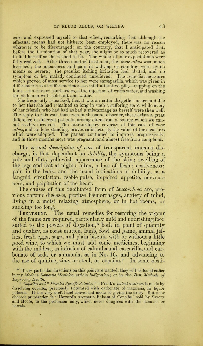 case, and expressed myself to that effect, remarking that although tlie effectual means had not hitherto been employed, there was no reason whatever to be discouraged; on the contrary, that I anticipated that, before the termination of that year, she might be so much recovered as to find herself as she wished to be. The whole of -our expectations were fully realized. After three months' treatment, the fluor alhus was much lessened; the uneasiness and pain in walking or standing were by no means so severe ; the peculiar itching irritation had abated, and no symptom of her malady continued unrelieved. The remedial measures which proved of most service to her were sarsaparilla, which was given in different forms at different times,—a mild alterative pill,—cupping on the loins,—tincture of cantharides,—the injection of warm water, and washing the abdomen with cold salt and water. She frequently remarked, that it was a matter altogether unaccountable to her that she had remained so long in such a suffering state, while many of her friends, who had had as bad a miscarriage as herself were then well. The reply to this was, that even in the same disorder, there exists a great difference in different patients, arising often from a source which we can- not readily discover. The extraordinary severity of this case of fluor albus, and its long standing, proves satisfactorily the value of the measures which were adopted. The patient continued to improve progressively, and in three months more was pregnant, and almost free from complaint. The second description of case of transparent mucous dis- , charge, is that dependant on debility, the symptoms being a pale and dirty yellowish appearance of the skin; swelhng of the legs and feet at night; often, a loss of flesh; costiveness; pain in the back, and the usual indications of debility, as a languid circulation, feeble pulse, impaired appetite, nervous- ness, and palpitation of the heart. The causes of this debilitated form of leucorrhcea are, pre- vious chronic diseases, profuse hsemorrhages, anxiety of mind, living in a moist relaxing atmosphere, or in hot rooms, or suckling too long. Treatment. The usual remedies for restoring the vigour of the frame are required, particularly mild and nourishing food suited to the powers of digestion,* both in point of quantity and quality, as roast mutton, lamb, fowl and game, animal jel- lies, fresh eggs, sago, and plain biscuit, with or without a little good wine, to which we must add tonic medicines, beginning with the mildest, as infusion of calumbaand cascarilla, and car- bonate of soda or ammonia, as in No. 16, and advancing to the use of quinine, zinc, or steel, or copaiba, f In some obsti- * If any particular directions on this point are wanted, they will be found eitfier in my Modern Domestic Medicine, article Indigestion ; or in the Best Methods of Improving Health. t Copaiba and FranFs Specific Solution.—Frank's patent nostrum is made by dissolving copaiba, previously triturated with carbonate of magnesia, in liquor potassce. It is a very useful and convenient mode of giving the drug. But a far cheaper preparation is Howard's Aromatic Balsam of Copaiba sold by Savory and Moore, to the profession only, which never disagi-ees with the stomach or bowels.