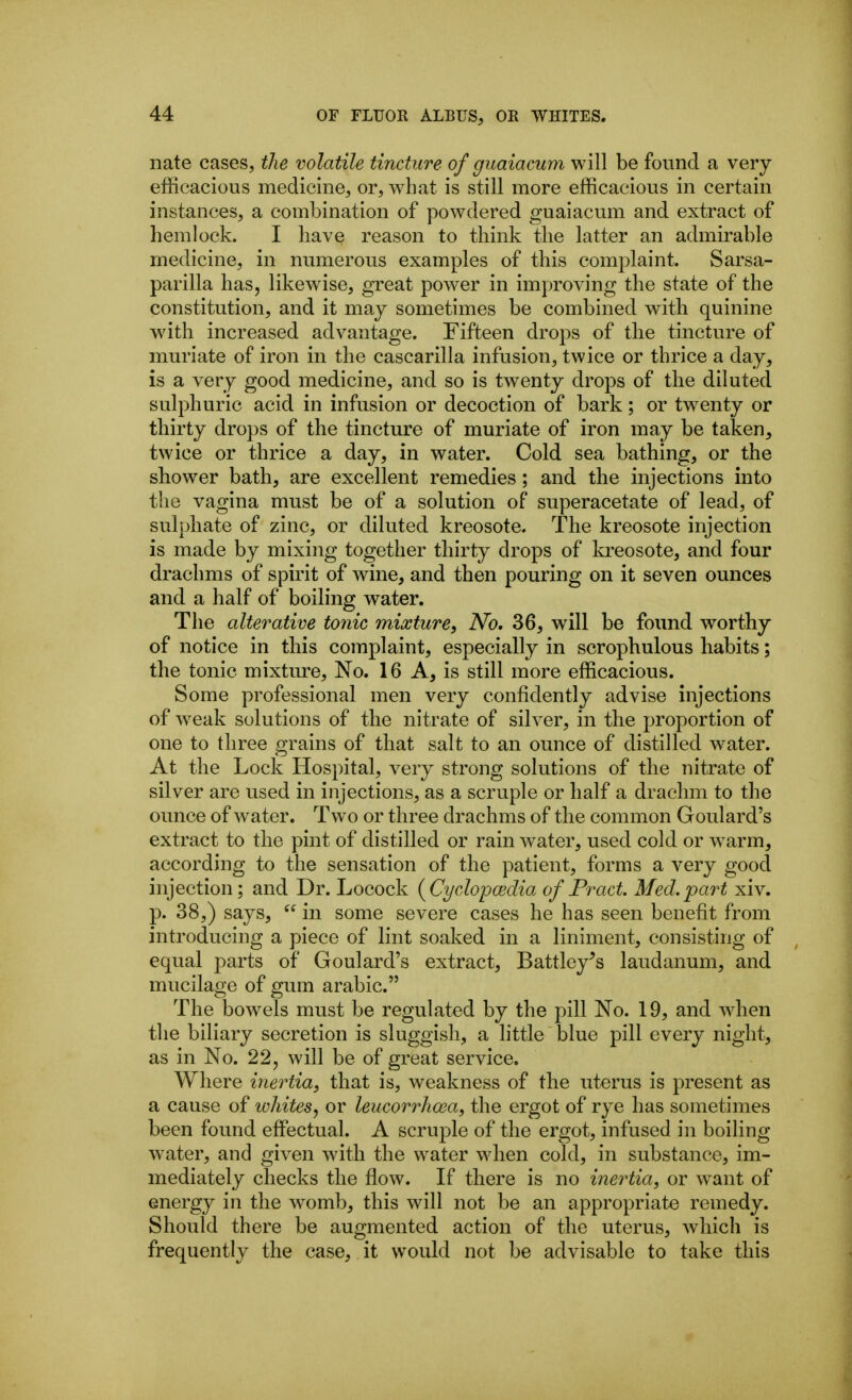 nate cases, the volatile tincture of guaiacum will be found a very- efficacious medicine, or, what is still more efficacious in certain instances, a combination of powdered guaiacum and extract of hemlock. I have reason to think the latter an admirable medicine, in numerous examples of this complaint. Sarsa- parilla has, likewise, great power in improving the state of the constitution, and it may sometimes be combined v^ith quinine with increased advantage. Fifteen drops of the tincture of muriate of iron in the cascarilla infusion, twice or thrice a day, is a very good medicine, and so is twenty drops of the diluted sulphuric acid in infusion or decoction of bark; or twenty or thirty drops of the tincture of muriate of iron may be taken, twice or thrice a day, in water. Cold sea bathing, or the shower bath, are excellent remedies; and the injections into the vagina must be of a solution of superacetate of lead, of sulphate of zinc, or diluted kreosote. The kreosote injection is made by mixing together thirty drops of kreosote, and four drachms of spirit of wine, and then pouring on it seven ounces and a half of boiling water. The alterative t07iic mixture^ No. 36, will be foimd worthy of notice in this complaint, especially in scrophulous habits; the tonic mixtm^e. No. 16 A, is still more efficacious. Some professional men very confidently advise injections of weak solutions of the nitrate of silver, in the proportion of one to three grains of that salt to an ounce of distilled water. At the Lock Hospital, very strong solutions of the nitrate of silver are used in injections, as a scruple or half a drachm to the ounce of water. Two or three drachms of the common Goulard's extract to the pint of distilled or rain water, used cold or warm, according to the sensation of the patient, forms a very good injection; and Dr. Locock (Cyclopcedia of Pract. Med.part xiv. p. 38,) says,  in some severe cases he has seen benefit from introducing a piece of lint soaked in a liniment, consisting of equal parts of Goulard's extract, Battley^s laudanum, and mucilage of gum arable. The bowels must be regulated by the pill No. 19, and when the biliary secretion is sluggish, a little blue pill every night, as in No. 22, will be of great service. Where inertia, that is, weakness of the uterus is present as a cause of ichites, or leucorrhcea, the ergot of rye has sometimes been found effectual. A scruple of the ergot, infused in boiling water, and given with the water when cold, in substance, im- mediately checks the flow. If there is no inertia, or want of energy in the womb, this will not be an appropriate remedy. Should there be augmented action of the uterus, which is frequently the case, it would not be advisable to take this