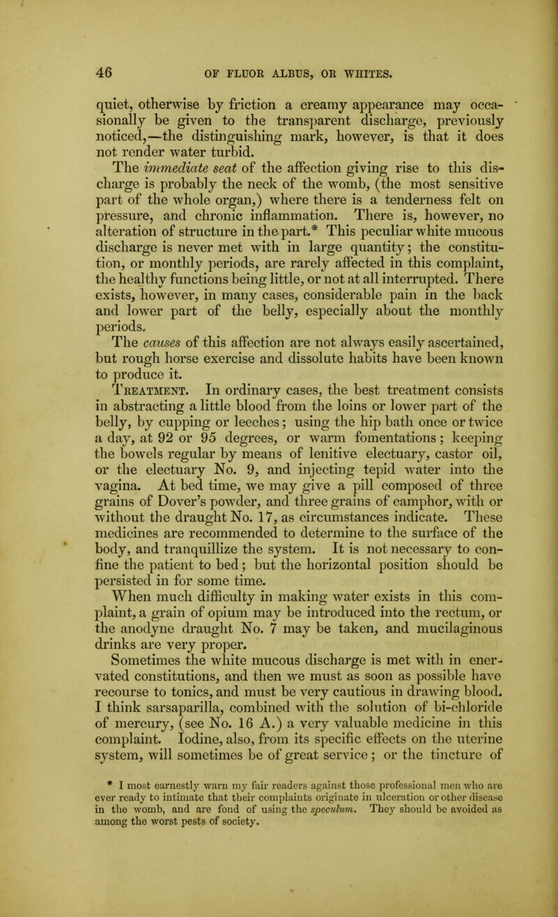 quiet, otherwise by friction a creamy appearance may occa- sionally be given to the transparent discharge, previously noticed,—the distinguishing mark, however, is that it does not render water turbid. The immediate seat of the affection giving rise to this dis- charge is probably the neck of the womb, (the most sensitive part of the whole organ,) where there is a tenderness felt on pressure, and chronic inflammation. There is, however, no alteration of structure in the part.* This peculiar white mucous discharge is never met with in large quantity; the constitu- tion, or monthly periods, are rarely affected in this complaint, the healthy functions being little, or not at all interrupted. There exists, however, in many cases, considerable pain in the back and lower part of the belly, especially about the monthly periods. The causes of this affection are not always easily ascertained, but rough horse exercise and dissolute habits have been known to produce it. Treatment. In ordinary cases, the best treatment consists in abstracting a little blood from the loins or lower part of the belly, by cupping or leeches; using the hip bath once or twice a day, at 92 or 95 degrees, or warm fomentations; keeping the bowels regular by means of lenitive electuary, castor oil, or the electuary No. 9, and injecting tepid w^ater into the vagina. At bed time, we may give a pill composed of three grains of Dover's powder, and three grains of camphor, with or without the draught No. 17, as circumstances indicate. These medicines are recommended to determine to the surface of the body, and tranquillize the system. It is not necessary to con- fine the patient to bed; but the horizontal position should be persisted in for some time. When much difficulty in making water exists in this com- plaint, a grain of opium may be introduced into the rectum, or the anodyne draught No. 7 may be taken, and mucilaginous drinks are very proper. Sometimes the white mucous discharge is met with in ener- vated constitutions, and then we must as soon as possible have recourse to tonics, and must be very cautious in drawing blood. I think sarsaparilla, combined with the solution of bi-chloride of mercury, (see No. 16 A.) a very valuable medicine in this complaint. Iodine, also, from its specific effects on the uterine system, will sometimes be of great service ; or the tincture of * I most earnestly warn my fiiir readers against those professional men who are ever ready to intimate that their complaints originate in ulceration or other disease in the womb, and are fond of using the speculum. They should be avoided as among the worst pests of society.