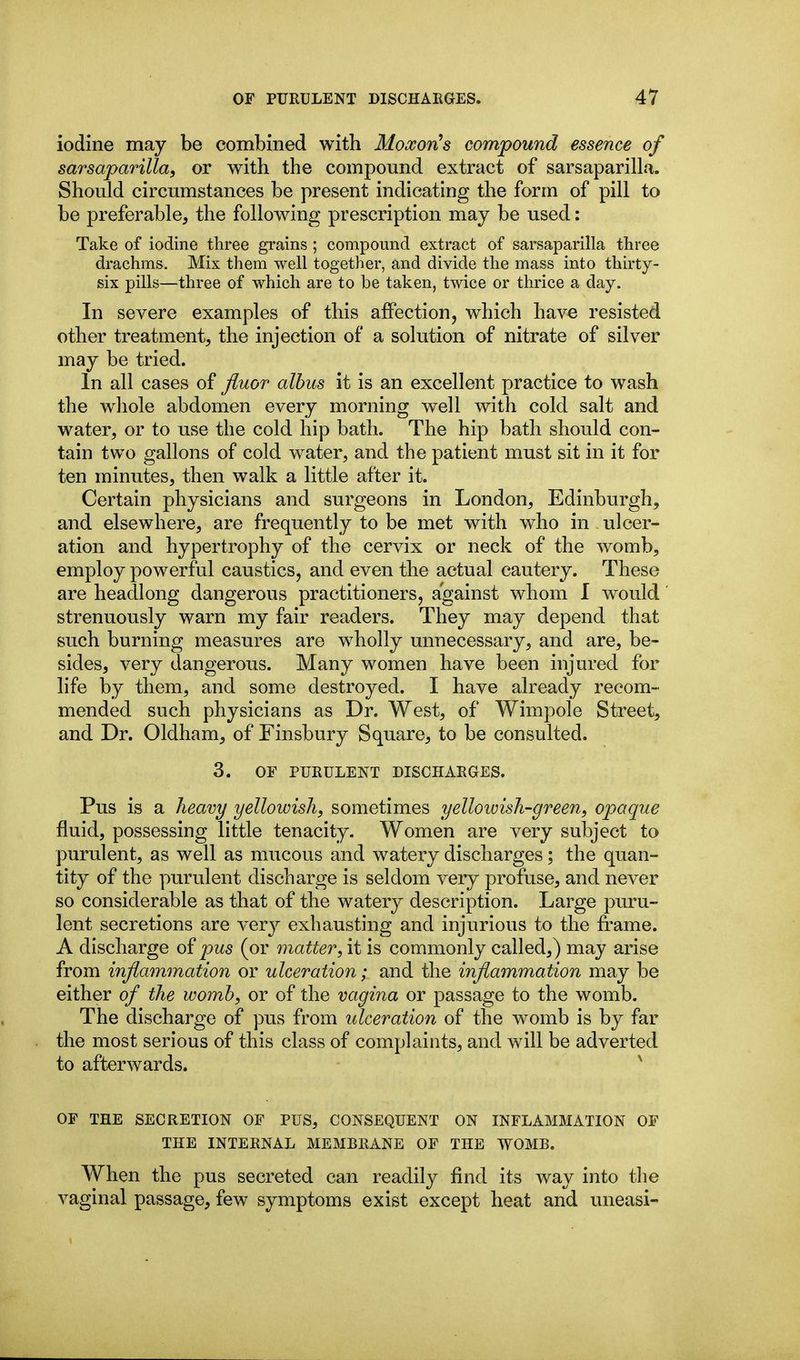 iodine may be combined with MoxorCs compound essence of sarsaparilla, or with the compound extract of sarsaparilla. Should circumstances be present indicating the form of pill to be preferable, the following prescription may be used: Take of iodine three grains ; compound extract of sarsaparilla three drachms. Mix them well together, and divide the mass into thirty- six pills—three of which are to be taken, twice or thrice a day. In severe examples of this affection, which have resisted other treatment, the injection of a solution of nitrate of silver may be tried. In all cases of Jiuor albus it is an excellent practice to wash the whole abdomen every morning well with cold salt and water, or to use the cold hip bath. The hip bath should con- tain two gallons of cold water, and the patient must sit in it for ten minutes, then walk a little after it. Certain physicians and surgeons in London, Edinburgh, and elsewhere, are frequently to be met with who in ulcer- ation and hypertrophy of the cervix or neck of the womb, employ powerful caustics, and even the actual cautery. These are headlong dangerous practitioners, against whom I would strenuously warn my fair readers. They may depend that such burning measures are wholly unnecessary, and are, be- sides, very dangerous. Many women have been injured for life by them, and some destroyed. I have already recom- mended such physicians as Dr. West, of Wimpole Street, and Dr. Oldham, of Finsbury Square, to be consulted. 3. OF PURULENT DISCHARGES. Pus is a heavy yellowish, sometimes yelloivish-green, opaque fluid, possessing little tenacity. Women are very subject to purulent, as well as mucous and watery discharges; the quan- tity of the purulent discharge is seldom very profuse, and never so considerable as that of the watery description. Large pm*u- lent secretions are very exhausting and injurious to the frame. A discharge of pus (or matter, it is commonly called,) may arise from inflammation or ulceration; and the inflammation may be either of the womb, or of the vagina or passage to the womb. The discharge of pus from ulceration of the womb is by far the most serious of this class of complaints, and will be adverted to afterwards. ^ OF THE SECRETION OF PUS, CONSEQUENT ON INFLAMMATION OF THE INTERNAL MEMBRANE OF THE WOMB. When the pus secreted can readily find its way into the vaginal passage, few symptoms exist except heat and uneasi-