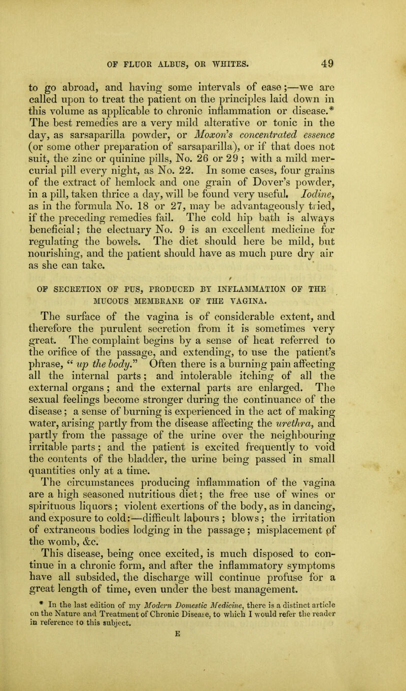 to go abroad, and having some intervals of ease;—we are called upon to treat the patient on the principles laid down in this volume as applicable to chronic inflammation or disease.* The best remedies are a very mild alterative or tonic in the day, as sarsaparilla powder, or Moxon^s concentrated essence (or some other preparation of sarsaparilla), or if that does not suit, the zinc or quinine pills, No. 26 or 29 ; with a mild mer- curial pill every night, as No. 22. In some cases, four grains of the extract of hemlock and one grain of Dover's powder, in a pill, taken thrice a day, will be found very useful. Iodine, as in the formula No. 18 or 27, may be advantageously tried, if the preceding remedies fail. The cold hip bath is always beneficial; the electuary No. 9 is an excellent medicine for regulating the bowels. The diet should here be mild, but nourishing, and the patient should have as much pure dry air as she can take. OF SECRETION OF PUS, PRODUCED BY INFLAMMATION OF THE MUCOUS MEMBRANE OF THE VAGINA. The surface of the vagina is of considerable extent, and therefore the purulent secretion from it is sometimes very great. The complaint begins by a sense of heat referred to the orifice of the passage, and extending, to use the patient's phrase,  up the hodyP Often there is a burning pain affecting all the internal parts; and intolerable itching of all the external organs ; and the external parts are enlarged. The sexual feelings become stronger during the continuance of the disease; a sense of burning is experienced in the act of making water, arising partly from the disease affecting the urethra^ and partly from the passage of the urine over the neighbouring irritable parts; and the patient is excited frequently to void the contents of the bladder, the urine being passed in small quantities only at a time. The circumstances producing inflammation of the vagina are a high seasoned nutritious diet; the free use of wines or spirituous liquors ; violent exertions of the body, as in dancing, and exposure to cold:—diflicult labours ; blows; the irritation of extraneous bodies lodging in the passage; misplacement pf the womb, &c. This disease, being once excited, is much disposed to con- tinue in a chronic form, and after the inflammatory symptoms have all subsided, the discharge will continue profuse for a great length of time, even under the best management. * In the last edition of my Modern Domestic Medicine, there is a distinct article on the Nature and Treatment of Chronic Disease, to which I would refer the reader in reference to this subject. £