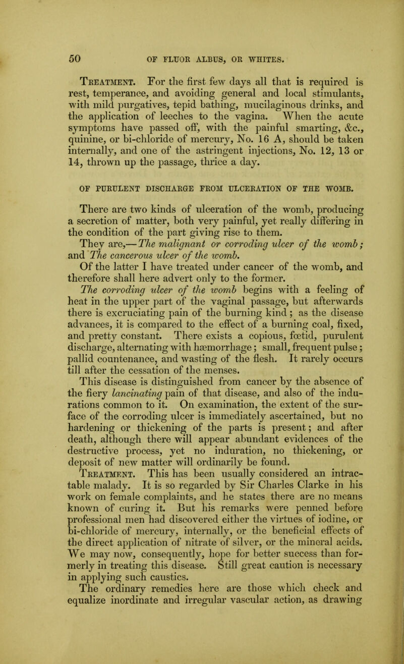 Treatment. For tlie first few days all that is required is rest, temperance, and avoiding general and local stimulants, with mild purgatives, tepid bathing, mucilaginous drinks, and the application of leeches to the vagina. When the acute symptoms have passed off, with the painful smarting, &c., quinine, or bi-chloride of mercury. No. 16 A, should be taken internally, and one of the astringent injections. No. 12, 13 or 14, thrown up the passage, thrice a day. OF PURULENT DISCHARGE FROM ULCERATION OF THE WOMB. There are two kinds of ulceration of the womb, producing a secretion of matter, both very painful, yet really differing in the condition of the part giving rise to them. They are,— The malignant or corroding ulcer of the womb; and TAe cancerous ulcer of the womb. Of the latter I have treated under cancer of the womb, and therefore shall here advert only to the former. The corroding ulcer of the womb begins with a feeling of heat in the upper part of the vaginal passage, but afterwards there is excruciating pain of the burning kind ; as the disease advances, it is compared to the effect of a burning coal, fixed, and pretty constant. There exists a copious, foetid, purulent discharge, alternating with hiemorrhage; small, frequent pulse; palHd countenance, and wasting of the flesh. It rarely occurs till after the cessation of the menses. This disease is distinguished from cancer by the absence of the fiery lancinating pain of that disease, and also of the indu- rations common to it. On examination, the extent of the sur- face of the corroding ulcer is immediately ascertained, but no hardening or thickening of the parts is present; and after death, although there will appear abundant evidences of the destructive process, yet no induration, no thickening, or deposit of new matter will ordinarily be found. Treatment. This has been usually considered an intrac- table malady. It is so regarded by Sir Charles Clarke in his work on female complaints, and he states there are no means known of curing it. But his remarks were penned before professional men had discovered either the virtues of iodine, or bi-chloride of mercury, internally, or the beneficial effects of the direct application of nitrate of silver, or the mineral acids. We may now, consequently, hope for better success than for- merly in treating this disease. Still great caution is necessary in applying such caustics. The ordinary remedies here are those which check and equalize inordinate and irregular vascular action, as drawing