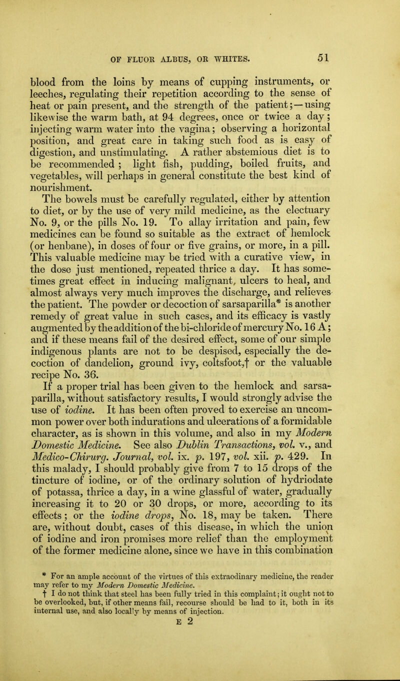 blood from the loins by means of cupping instruments, or leeches, regulating their repetition according to the sense of heat or pain present, and the strength of the patient; —using likewise the warm bath, at 94 degrees, once or twice a day; injecting warm water into the vagina; observing a horizontal position, and great care in taking such food as is easy of digestion, and unstimulating. A rather abstemious diet is to be recommended ; light fish, pudding, boiled fruits, and vegetables, will perhaps in general constitute the best kind of nourishment. The bowels must be carefully regulated, either by attention to diet, or by the use of very mild medicine, as the electuary No. 9, or the pills No. 19. To allay irritation and pain, few medicines can be found so suitable as the extract of hemlock (or henbane), in doses of four or five grains, or more, in a pill. This valuable medicine may be tried with a curative view, in the dose just mentioned, repeated thrice a day. It has some- times great eflPect in inducing malignant, ulcers to heal, and almost always very much improves the discharge, and relieves the patient. The powder or decoction of sarsaparilla* is another remedy of great value in such cases, and its efiicacy is vastly augmented by the addition of the bi-chloride of mercury No. 16 A; and if these means fail of the desired effect, some of our simple indigenous plants are not to be despised, especially the de- coction of dandelion, ground ivy, coltsfoot,! or the valuable recipe No. 36. If a proper trial has been given to the hemlock and sarsa- parilla, without satisfactory results, I would strongly advise the use of iodine. It has been often proved to exercise an uncom- mon power over both indurations and ulcerations of a formidable character, as is shown in this volume, and also in my Modern Domestic Medicine. See also Dublin Transactions, vol, v., and Medico-Chirurg, Journal, vol, ix. p. 197, vol, xii. p, 429. In this malady, I should probably give from 7 to 15 drops of the tincture of iodine, or of the ordinary solution of hydriodate of potassa, thrice a day, in a wine glassful of water, gradually increasing it to 20 or 30 drops, or more, according to its efiects; or the iodine drops, No. 18, may be taken. There are, without doubt, cases of this disease, in which the union of iodine and iron promises more relief than the employment of the former medicine alone, since we have in this combination * For an ample account of the virtues of this extraodinary medicine, the reader may refer to my Modern Domestic Medicine. f I do not think that steel has been fully tried in this complaint; it ought not to be overlooked, but, if other means fail, recourse should be had to it, both in its internal use, and also locally by means of injection. E 2