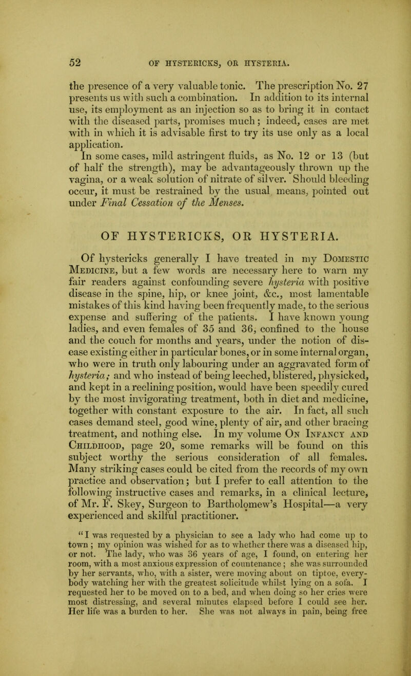 the presence of a very valuable tonic. The prescription No. 27 presents us witli such a combination. In addition to its internal use, its employment as an injection so as to bring it in contact with the diseased parts, promises much; indeed, cases are met with in which it is advisable first to try its use only as a local application. In some cases, mild astringent fluids, as No. 12 or 13 (but of half the strength), may be advantageously thrown up the vagina, or a weak solution of nitrate of silver. Should bleeding occur, it must be restrained by the usual means, pointed out under Final Cessation of the Menses, OF HYSTERICKS, OR HYSTERIA. Of hystericks generally I have treated in my Domestic Medicine, but a few words are necessary here to warn my fair readers against confounding severe hysteria with positive disease in the spine, hip, or knee joint, &c., most lamentable mistakes of this kind having been frequently made, to the serious expense and suffering of the patients. I have known young ladies, and even females of 35 and 36, confined to the house and the couch for months and years, under the notion of dis- ease existing either in particular bones, or in some internal organ, who were in truth only labouring under an aggravated form of hysteria; and who instead of being leeched, blistered, physicked, and kept in a reclining position, would have been speedily cured by the most invigorating treatment, both in diet and medicine, together with constant exposure to the air. In fact, all such cases demand steel, good wine, plenty of air, and other bracing treatment, and nothing else. In my volume On Infancy and Childhood, page 20, some remarks will be found on this subject worthy the serious consideration of all females. Many striking cases could be cited from the records of my own practice and observation; but I prefer to call attention to the following instructive cases and remarks, in a clinical lecture, of Mr. F. Skey, Surgeon to Bartholomew's Hospital—a very experienced and skilful practitioner.  I was requested by a physician to see a lady who had come up to town ; my opinion was wished for as to whether there was a diseased hip, or not. The lady, who was 36 years of age, I found, on entering her room, with a most anxious expression of countenance ; she was surrounded by her servants, who, with a sister, were moving about on tiptoe, every- body watching her with the greatest solicitude whilst lying on a sofa. I requested her to be moved on to a bed, and when doing so her cries were most distressing, and several minutes elapsed before I could see her. Her life was a burden to her. She was not always in pain, being free