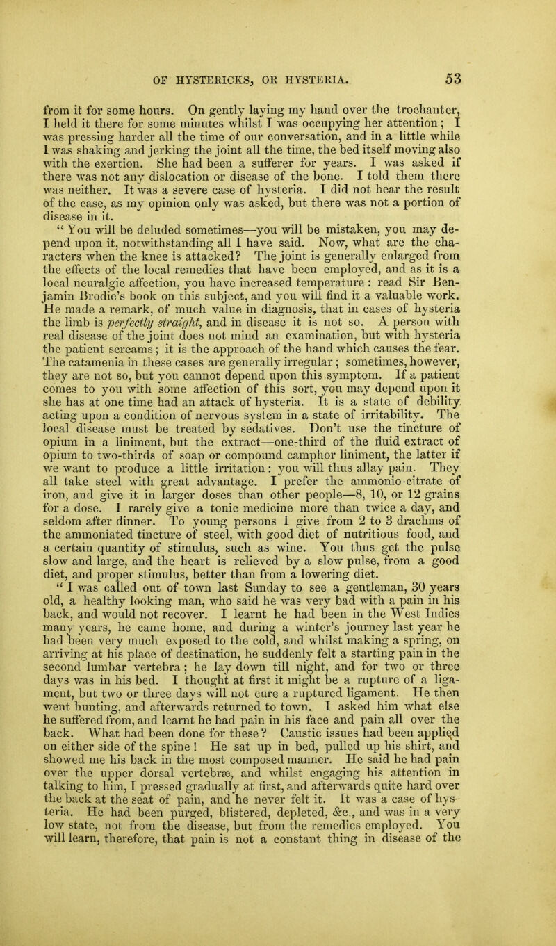 from it for some hours. On gently laying my hand over the trochanter, I held it there for some minutes whilst I was occupying her attention; I was pressing harder all the time of our conversation, and in a little while I was shaking and jerking the joint all the time, the bed itself moving also with the exertion. She had been a sufferer for years. I was asked if there was not any dislocation or disease of the bone. I told them there was neither. It was a severe case of hysteria. I did not hear the result of the case, as my opinion only was asked, but there was not a portion of disease in it. You will be deluded sometimes—you will be mistaken, you may de- pend upon it, notwithstanding all I have said. Now, what are the cha- racters when the knee is attacked? The joint is generally enlarged from the effects of the local remedies that have been employed, and as it is a local neuralgic affection, you have increased temperature : read Sir Ben- jamin Brodie's book on this subject, and you will find it a valuable work. He made a remark, of much value in diagnosis, that in cases of hysteria the limb is perfectly straight, and in disease it is not so. A person with real disease of the joint does not mind an examination, but with hysteria the patient screams; it is the approach of the hand which causes the fear. The catamenia in these cases are generally irregular; sometimes, however, they are not so, but you cannot depend upon this symptom. If a patient comes to you with some affection of this sort, you may depend upon it she has at one time had an attack of hysteria. It is a state of debility, acting upon a condition of nervous system in a state of irritability. The local disease must be treated by sedatives. Don't use the tmcture of opium in a liniment, but the extract—one-third of the fluid extract of opium to two-thirds of soap or compound camphor liniment, the latter if we want to produce a little irritation : you will thus allay pain. They all take steel with great advantage. I prefer the ammonio-citrate of iron, and give it in larger doses than other people—8, 10, or 12 grains for a dose. I rarely give a tonic medicine more than twice a day, and seldom after dinner. To young persons I give from 2 to 3 drachms of the ammoniated tincture of steel, with good diet of nutritious food, and a certain quantity of stimulus, such as wine. You thus get the pulse slow and large, and the heart is relieved by a slow pulse, from a good diet, and proper stimulus, better than from a lowering diet.  I was called out of town last Sunday to see a gentleman, 30 years old, a healthy looking man, who said he was very bad with a pain in his back, and would not recover. I learnt he had been in the West Indies many years, he came home, and during a winter's journey last year he had been very much exposed to the cold, and whilst making a spring, on arriving at his place of destination, he suddenly felt a starting pain in the second lumbar vertebra ; he lay down till night, and for two or three days was in his bed. I thought at first it might Idc a rupture of a liga- ment, but two or three days will not cure a ruptured ligament. He then went hunting, and afterwards returned to toAvn. I asked him what else he suffered from, and learnt he had pain in his face and pain all over the back. What had been done for these ? Caustic issues had been appliqd on either side of the spine ! He sat up in bed, pulled up his shirt, and showed me his back in the most composed manner. He said he had pain over the upper dorsal vertebrae, and whilst engaging his attention in talking to him, I pressed gradually at first, and afterwards quite hard over the back at the seat of pain, and he never felt it. It was a case of hys- teria. He had been purged, blistered, depleted, &c., and was in a very low state, not from the disease, but from the remedies employed. You will learn, therefore, that pain is not a constant thing in disease of the