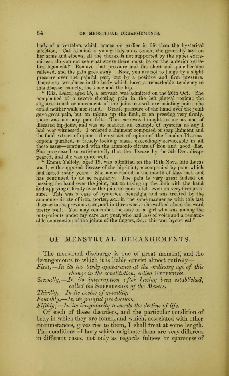 body of a vertebra, which comes on earlier in hfe than the hysterical affection. Call to mind a young lady on a couch, she generally lays on her arms and elbows, all the thorax is not supported by the upper extre- mities ; do you not see what stress there must be on the anterior verte- bral ligament ? Eemove that pressure and the chest and spine become relieved, and the pain goes away. Now, you are not to judge by a slight pressure over the painful part, but by a positive and firm pressure. There are two places in the body which have a remarkable tendency to this disease, namely, the knee and the hip.  Eliz. Lalor, aged 15, a servant, was admitted on the 26th Oct. She complained of a severe shooting pain in the left gluteal region; the slightest touch or movement of the joint caused excruciating pain ; she could neither walk nor stand. Gentle pressure of the hand over the joint gave great pain, but on taking up the limb, or on pressing very firmly, there was not any pain felt. The case was brought to me as one of diseased hip-joint, and was as marked an example of hysteria as any I had ever witnessed. I ordered a liniment composed of soap liniment and the fluid extract of opium—the extract of opium of the London Pharma- copoeia purified, a treacly-looking mass, exceedingly serviceable in all these cases—continued with the ammonio -citrate of iron and good diet. She progressed so satisfactorily that the disease by the 5th Dec. disap- peared, and she was quite well.  Emma Yelloly, aged 19, was admitted on the 19th Nov., into Lucas ward, with supposed disease of the hip-joint, accompanied by pain, which had lasted many years. She menstruated in the month of May last, and has continued to do so regularly. The pain is very great indeed on passing the hand over the joint, but on taking up the limb with the hand and applying it firmly over the joint no pain is felt, even on very firm pres • sure. This was a case of hysterical neuralgia, and was treated by the ammonio-citrate of iron, porter, &c., in the same manner as with this last disease in the previous case, and in three weeks she walked about the ward pretty Avell. You may remember the case of a girl who was among the out-patients under my care last year, who had loss of voice and a remark- able contraction of the joints of the fingers, &c.; this was hysterical. OF MENSTRUAL DERANGEMENTS. The menstrual discharge is one of great moment, and the derangements to which it is liable consist almost entirely— First,—In its too tardy appearance at the ordinary age of this change in the constitution^ called Retention. Secondly^—In its interruption after having been established^ called the Suppression of the Menses, Thirdly,—In its excess of quantity. Fourthly,—In its painful production. Fifthly^—In its irregularity towards the decline of life. Of each of these disorders, and the particular condition of body in which they are found, and which, associated with other circumstances, gives rise to them, I shall treat at some length. The conditions of body which originate them are very different in different cases, not only as regards fulness or spareness of