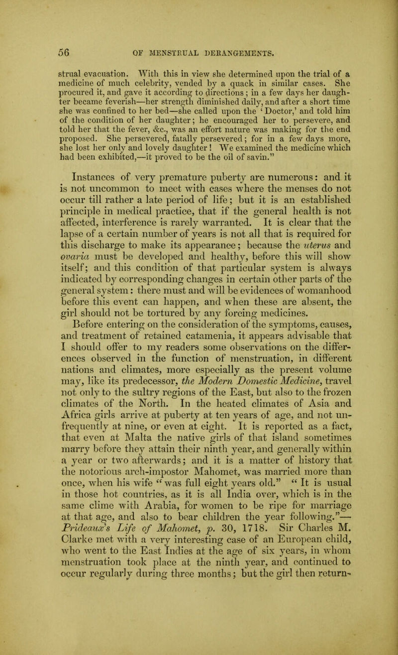 striial evacuation. Witli this in view she determined upon the trial of a medicine of much celebrity, vended by a quack in similar cases. She procured it, and gave it according to directions ; in a few days her daugh- ter became feverish—her strength diminished daily, and after a short time she was confined to her bed—she called upon the ' Doctor,' and told him of the condition of her daughter; he encouraged her to persevere, and told her that the fever, &c., was an effort nature was making for the end proposed. She persevered, fatally persevered; for in a few days more, she lost her only and lovely daughter ! We examined the medicine which had been exhibited,—it proved to be the oil of savin. Instances of very premature puberty are numerous: and it is not uncommon to meet with cases where the menses do not occur till rather a late period of life; but it is an established principle in medical practice, that if the general health is not affected, interference is rarely warranted. It is clear that the lapse of a certain number of years is not all that is required for this discharge to make its appearance; because the uterus and ovaria must be developed and healthy, before this will show itself; and this condition of that particular system is always indicated by corresponding changes in certain other parts of the general system: there must and will be evidences of womanhood before this event can happen, and when these are absent, the girl should not be tortured by any forcing medicines. Before entering on the consideration of the symptoms, causes, and treatment of retained catamenia, it appears advisable that I should offer to my readers some observations on the differ- ences observed in the function of menstruation, in different nations and climates, more especially as the present volume may, like its predecessor, the Modern Domestic Medicine^ travel not only to the sultry regions of the East, but also to the frozen climates of the North. In the heated climates of Asia and Africa girls arrive at puberty at ten years of age, and not un- frequently at nine, or even at eight. It is reported as a fact, that even at Malta the native girls of that island sometimes marry before they attain their ninth year, and generally within a year or two afterwards; and it is a matter of history that the notorious arch-impostor Mahomet, was married more than once, when his wife was full eight years old.  It is usual in those hot countries, as it is all India over, which is in the same clime with Arabia, for women to be ripe for marriage at that age, and also to bear children the year following.— Piideaux's Life of Mahomet, p. 30, 1718. Sir Charles M. Clarke met with a very interesting case of an European child, who went to the East Indies at the age of six years, in whom menstruation took place at the ninth year, and continued to occur regularly during three months; but the girl then return-