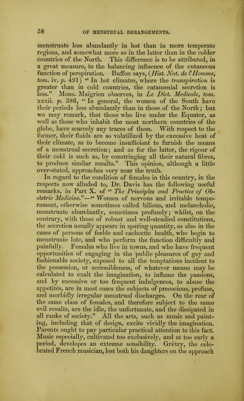 menstruate less abundantly in hot than in more temperate regions, and somewhat more so in the latter than in the colder countries of the North. This difference is to be attributed, in a great measure, to the balancing influence of the cutaneous function of perspiration. Buffon says, (Hist. Nat de VHommey torn. lY, p. 491)  In hot climates, where the transpiration is greater than in cold countries, the catamenial secretion is less. Mens. Maigrien observes, in Le Diet. Medicals, torn. xxxii. p. 386, In general, the women of the South have their periods less abundantly than in those of the North; but we may remark, that those who live mider the Equator, as well as those who inhabit the most northern countries of the globe, have scarcely any traces of them. With respect to the former, their fluids are so volatilized by the excessive heat of their climate, as to become insuflicient to furnish the means of a menstrual secretion; and as for the latter, the rigour of their cold is such as, by con stringing all their natural fibres, to produce similar results. This opinion, although a little over-stated, approaches very near the truth. In regard to the condition of females in this country, in the respects now alluded to. Dr. Davis has the following useful remarks, in Part X. of  The Principles and Practice of Ob- stetric Medicine.''^— Women of nervous and irritable tempe- rament, otherwise sometimes called bilious, and melancholic, menstruate abundantly, sometimes profusely; whilst, on the contrary, with those of robust and well-steadied constitutions, the secretion usually appears in sparing quantity, as also in the cases of persons of feeble and cachectic health, who begin to menstruate late, and who perform the function diflicultly and painfully. Females who live in towns, and who have frequent opportunities of engaging in the public pleasures of gay and fashionable society, exposed to all the temptations incident to the possession, or accessibleness, of whatever means may be calculated to exalt the imagination, to inflame the passions, and by excessive or too frequent indulgences, to abuse the appetites, are in most cases the subjects of precocious, profuse, and morbidly irregular menstrual discharges. On the rear of the same class of females, and therefore subject to the same evil results, are the idle, the unfortunate, and the dissipated in all ranks of society. All the arts, such as music and paint- ing, including that of design, excite vividly the imagination. Parents ought to pay particular practical attention to this fact. Music especially, cultivated too exclusively, and at too early a period, developes an extreme sensibility. Gretry, the cele- brated French musician, lost both his daughters on the approach
