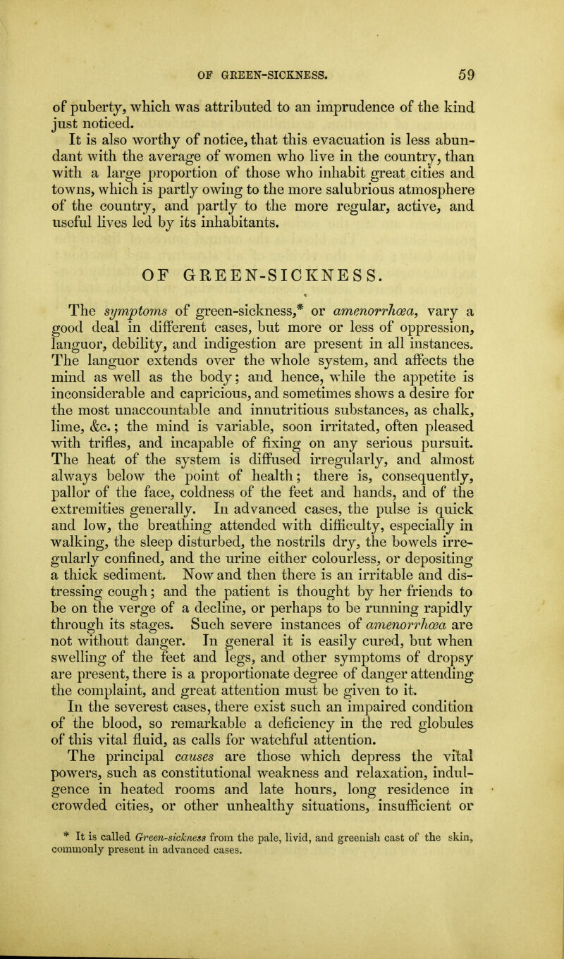 of puberty, which was attributed to an imprudence of the kind just noticed. It is also worthy of notice, that this evacuation is less abun- dant with the average of women who live in the country, than with a large proportion of those who inhabit great cities and towns, which is partly owing to the more salubrious atmosphere of the country, and partly to the more regular, active, and useful lives led by its inhabitants. OF GREEN-SICKNESS. The symptoms of green-sickness,* or amenorrhoea, vary a good deal in different cases, but more or less of oppression, languor, debility, and indigestion are present in all instances. The languor extends over the whole system, and affects the mind as well as the body; and hence, while the appetite is inconsiderable and capricious, and sometimes shows a desire for the most unaccountable and innutritions substances, as chalk, lime, &c.; the mind is variable, soon irritated, often pleased with trifles, and incapable of fixing on any serious pursuit. The heat of the system is diflPused irregularly, and almost always below the point of health; there is, consequently, pallor of the face, coldness of the feet and hands, and of the extremities generally. In advanced cases, the pulse is quick and low, the breathing attended with difficulty, especially in walking, the sleep disturbed, the nostrils dry, the bowels irre- gularly confined, and the urine either colourless, or depositing a thick sediment. Now and then there is an irritable and dis- tressing cough; and the patient is thought by her friends to be on the verge of a decline, or perhaps to be running rapidly through its stages. Such severe instances of amenorrhoea are not without danger. In general it is easily cured, but when swelling of the feet and legs, and other symptoms of dropsy are present, there is a proportionate degree of danger attending the complaint, and great attention must be given to it. In the severest cases, there exist such an impaired condition of the blood, so remarkable a deficiency in the red globules of this vital fluid, as calls for watchful attention. The principal causes are those which depress the vital powers, such as constitutional weakness and relaxation, indul- gence in heated rooms and late hours, long residence in crowded cities, or other unhealthy situations, insufficient or * It is called Green-sichaess from the pale, livid, and greeniah cast of the skin, commonly present in advanced cases.
