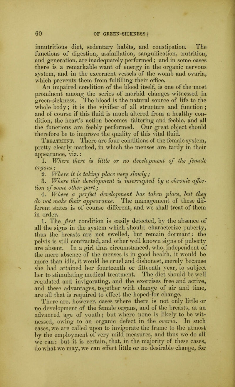innutritions diet, sedentary habits, and constipation. The functions of digestion, assimilation, sanguification, nutrition, and generation, are inadequately performed; and in some cases there is a remarkable want of energy in the organic nervous system, and in the excernent vessels of the womb and ovaria, which prevents them from fulfilling their office. An impaired condition of the blood itself, is one of the most prominent among the series of morbid changes witnessed in green-sickness. The blood is the natural source of life to the whole body; it is the vivifier of all structure and function ; and of course if this fluid is much altered from a healthy con- dition, the heart's action becomes faltering and feeble, and all the functions are feebly performed. Our great object should therefore be to improve the quality of this vital fluid. Treatment. There are four conditions of the female system, pretty clearly marked, in which the menses are tardy in their appearance, viz.: 1. Where there is little or no development of the female organs; 2. Wliere it is taking place very slowly ; 3. Where this development is interrupted by a chronic affec- tion of some other part; 4. Where a perfect development has taken place, hut they do not make their appearance. The management of these dif- ferent states is of course different, and we shall treat of them in order. 1. The first condition is easily detected, by the absence of all the signs in the system which should characterize puberty, thus the breasts are not swelled, but remain dormant; the pelvis is still contracted, and other well known signs of puberty are absent. In a girl thus circumstanced, who, independent of the mere absence of the menses is in good health, it would be more than idle, it would be cruel and dishonest, merely because she had attained her fourteenth or fifteenth year, to subject her to stimulating medical treatment. The diet should be well regulated and invigorating, and the exercises free and active, and these advantages, together with change of air and time, are all that is required to effect the hoped-for change. There are, however, cases where there is not only little or no development of the female organs, and of the breasts, at an advanced age of youth; but where none is likely to be wit- nessed, owing to an organic defect in the ovaria. In such cases, we are called upon to invigorate the frame to the utmost by the employment of very mild measures, and thus we do all we can: but it is certain, that, in the majority of these cases, do what we may, we can effect little or no desirable change, for