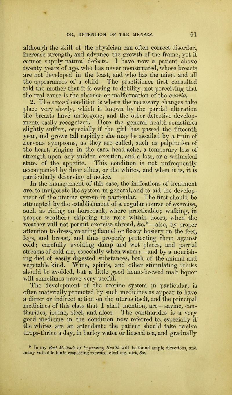 although the skill of the physician can often correct disorder, increase strength, and advance the growth of the frame, yet it cannot supply natural defects. I have now a patient above twenty years of age, who has never menstruated, whose breasts are not developed in the least, and who has the mien, and all the appearances of a child. The practitioner first consulted told the mother that it is owing to debility, not perceiving that the real cause is the absence or malformation of the ovaria. 2, The second condition is where the necessary changes take place very slowty, which is known by the partial alteration the breasts have undergone, and the other defective develoj)- ments easily recognized. Here the general health sometimes slightly suffers, especially if the girl has passed the fifteenth year, and grows tall rapidly: she m'dj be assailed by a train of nervous symptoms, as they are called, such as palpitation of the heart, ringing in the ears, head-ache, a temporary loss of strength upon any sudden exertion, and a lose, or a whimsical state, of the appetite. This condition is not unfrequently accompanied by fluor albus, or the whites, and when it is, it is particularly deserving of notice. In the management of this case, the indications of treatment are, to invigorate the system in general, and to aid the develop- ment of the uterine system in particular. The first should be attempted by the establishment of a regular course of exercise, such as riding on horseback, where practicable; walking, in proper weather; skipping the rope within doors, when the weather will not permit exercise abroad, &c.*—also, by proper attention to dress, wearing flannel or fleecy hosiery on the feet, legs, and breast, and thus properly protecting them against cold; carefully avoiding damp and wet places, and partial streams of cold air, especially when warm;—and by a nourish- ing diet of easily digested substances, both of the animal and vegetable kind. Wine, spirits, and other stimulating drinks should be avoided, but a little good home-brewed malt liquor will sometimes prove very useftil. The development of the uterine system in particular, is often materially promoted by such medicines as appear to have a direct or indirect action on the uterus itself, and the principal medicines of this class that I shall mention, are—savine, can- tharides, iodine, steel, and aloes. The cantharides is a very good medicine in the condition now referred to, especially if the whites are an attendant: the patient should take twelve drops^thrice a day, in barley water or linseed tea, and gradually * In my Best Methods of Improving Health -will be found ample directions, and many valuable hints respecting exercise, clothing, diet, &c.