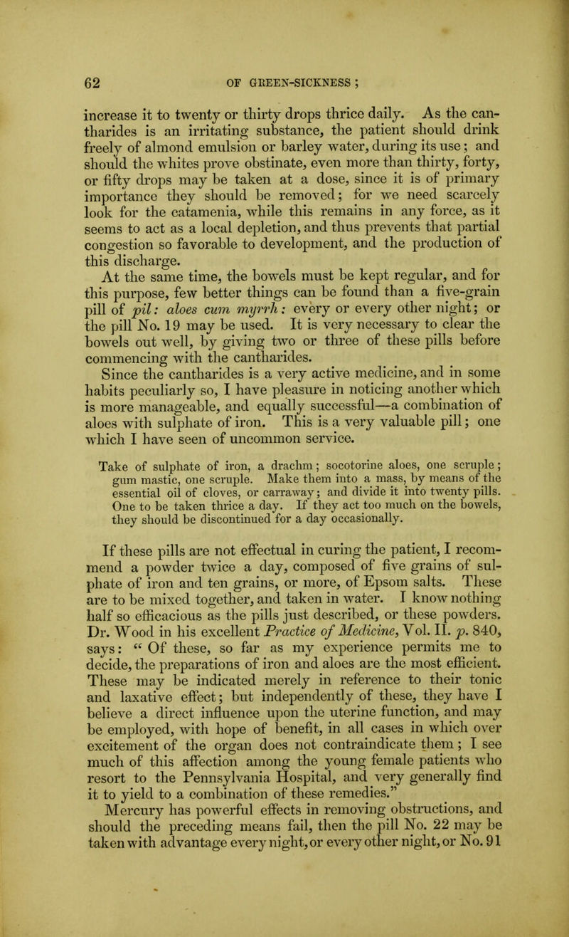 increase it to twenty or thirty drops thrice daily. As the can- tharides is an irritating substance, the patient should drink freely of almond emulsion or barley water, during its use; and should the whites prove obstinate, even more than thirty, forty, or fifty drops may be taken at a dose, since it is of primary importance they should be removed; for we need scarcely look for the catamenia, while this remains in any force, as it seems to act as a local depletion, and thus prevents that partial congestion so favorable to development, and the production of this discharge. At the same time, the bowels must be kept regular, and for this purpose, few better things can be found than a five-grain pill of pil: aloes cum myrrh: every or every other night; or the pill No. 19 may be used. It is very necessary to clear the bowels out well, by giving two or three of these pills before commencing with the cantharides. Since the cantharides is a very active medicine, and in some habits peculiarly so, I have pleasure in noticing another which is more manageable, and equally successful—a combination of aloes with sulphate of iron. This is a very valuable pill; one which I have seen of uncommon service. Take of sulphate of iron, a drachm; socotorine aloes, one scruple; gum mastic, one scruple. Make them into a mass,^ by means of the essential oil of cloves, or carraway; and divide it into twenty pills. One to be taken thrice a day. If they act too much on the bowels, they should be discontinued for a day occasionally. If these pills are not effectual in curing the patient, I recom- mend a powder twice a day, composed of five grains of sul- phate of iron and ten grains, or more, of Epsom salts. These are to be mixed together, and taken in water. I know nothing half so efficacious as the pills just described, or these powders. Dr. Wood in his excellent Practice of Medicine, Vol. II. p. 840, says: Of these, so far as my experience permits me to decide, the preparations of iron and aloes are the most efficient. These may be indicated micrely in reference to their tonic and laxative effect; but independently of these, they have I believe a direct influence upon the uterine function, and may be employed, wdth hope of benefit, in all cases in which over excitement of the organ does not contraindicate them; I see much of this affection among the young female patients who resort to the Pennsylvania Hospital, and very generally find it to yield to a combination of these remedies. Mercury has powerful effects in removing obstructions, and should the preceding means fail, then the pill No. 22 may be taken with advantage every night, or every other night, or No. 91
