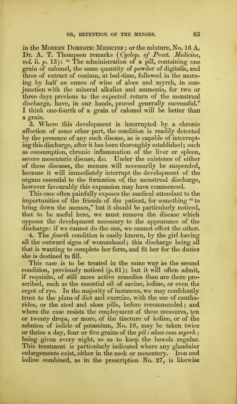 in the Modern Domestic Medicine ; or the mixture. No. 16 A. Dr. A. T. Thompson remarks {Cyclop, of Pract. Medicine, vol, II. p. 13):  The administration of a pill, containing one grain of calomel, the same quantity of powder of digitalis, and three of extract of conium, at bed-time, followed in the morn- ing by half an ounce of wine of aloes and myrrh, in con- junction with the mineral alkalies and ammonia, for two or three days previous to the expected return of the menstrual discharge, have, in our hands, proved generally successful. I think one-fourth of a grain of calomel will be better than a grain. 3. Where this development is interrupted by a chronic affection of some other part, the condition is readily detected by the presence of any such disease, as is capable of interrupt- ing this discharge, after it has been thoroughly established; such as consumption, chronic inflammation of the liver or spleen, severe mesenteric disease, &c. Under the existence of either of these diseases, the menses will necessarily be suspended, because it will immediately interrupt the development of the organs essential to the formation of the menstrual discharge, however favourably this expansion may have commenced. This case often painfully exposes the medical attendant to the importunities of the friends of the patient, for something to bring down the menses, but it should be particularly noticed, that to be useful here, we must remove the disease which opposes the development necessary to the appearance of the discharge: if we cannot do the one, we cannot effect the other. 4. The fourth condition is easily known, by the girl having all the outward signs of womanhood; this discharge being all that is wanting to complete her form, and fit her for the duties she is destined to fill. This case is to be treated in the same way as the second condition, previously noticed (p. 61); but it will often admit, if requisite, of still more active remedies than are there pre- scribed, such as the essential oil of savine, iodine, or even the ergot of rye. In the majority of instances, we may confidently trust to the plans of diet and exercise, with the use of cantha- rides, or the steel and aloes pills, before recommended; and where the case resists the employment of these measures, ten or twenty drops, or more, of the tincture of iodine, or of tlie solution of iodide of potassium, No. 18, may be taken twice or thrice a day, four or five grains of the pil: aloes cum myrrh : being given every night, so as to keep the bowels regular. This treatment is particularly indicated where any glandular enlargements exist, either in the neck or mesentery. Iron and iodine combined, as in the prescription No. 27, is likewise