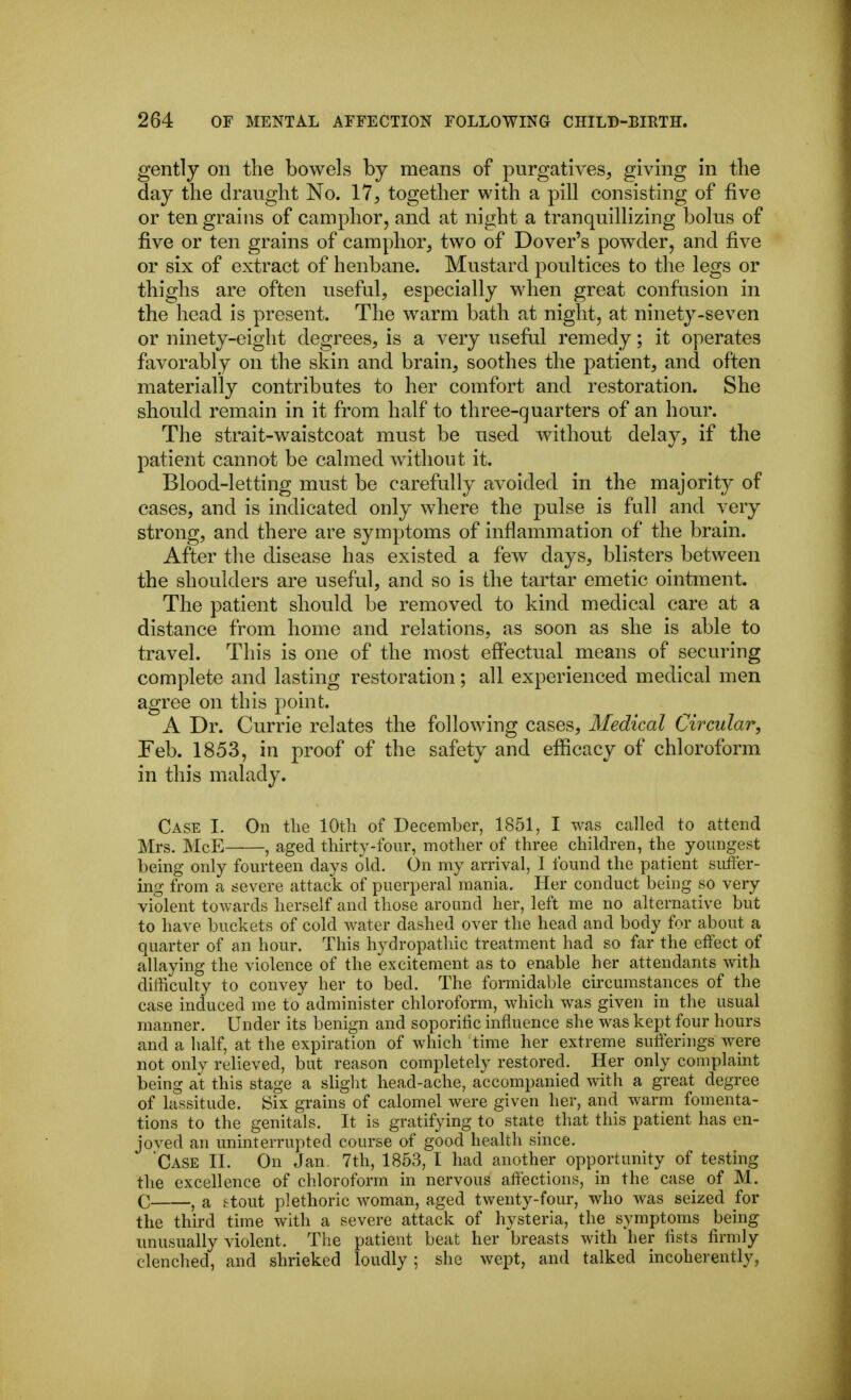 gently on the bowels by means of purgatives, giving in the day the draught No. 17, together with a pill consisting of five or ten grains of camphor, and at night a tranquillizing bolus of five or ten grains of camphor, two of Dover's powder, and five or six of extract of henbane. Mustard poultices to the legs or thighs are often useful, especially when great confusion in the head is present. The warm bath at night, at ninety-seven or ninety-eight degrees, is a very usefal remedy; it operates favorably on the skin and brain, soothes the patient, and often materially contributes to her comfort and restoration. She should remain in it from half to three-quarters of an hour. The strait-waistcoat must be used without delay, if the patient cannot be calmed without it. Blood-letting must be carefully avoided in the majority of cases, and is indicated only where the pulse is full and very strong, and there are symptoms of inflammation of the brain. After the disease has existed a few days, blisters between the shoulders are useful, and so is the tartar emetic ointment. The patient should be removed to kind medical care at a distance from home and relations, as soon as she is able to travel. This is one of the most effectual means of securing complete and lasting restoration; all experienced medical men agree on this point. A Dr. Currie relates the following cases. Medical Circular, Feb. 1853, in proof of the safety and efficacy of chloroform in this malady. Case I. On tlie lOtli of December, 1851, I was called to attend Mrs. McE , aged thirty-four, mother of three children, the youngest being only fourteen days old. On my arrival, I found the patient siifier- ing from a severe attack of puerperal mania. Her conduct being so very violent towards herself and those around her, left me no alternative but to have buckets of cold water dashed over the head and body for about a quarter of an hour. This hydropathic treatment had so far the efiect of allaying the violence of the excitement as to enable her attendants with difficulty to convey her to bed. The formidable circumstances of the case induced me to administer chloroform, which was given in the usual manner. Under its benign and soporitic influence she was kept four hours and a half, at the expiration of which time her extreme suflerings were not only relieved, but reason completely restored. Her only complaint being at this stage a sliglit head-ache, accompanied with a great degree of lassitude. Six grains of calomel were given her, and warm fomenta- tions to the genitals. It is gratifying to state that this patient has en- joved an uninterrupted course of good health since. 'Case II. On Jan. 7th, 1853, I had another opportunity of testing the excellence of chloroform in nervous afi'ections, in the case of M. C , a &tout plethoric woman, aged twenty-four, who was seized for the third time with a severe attack of hysteria, the symptoms being unusually violent. The patient beat her breasts with her lists firmly clenched, and shrieked loudly ; she wept, and talked incoherently,