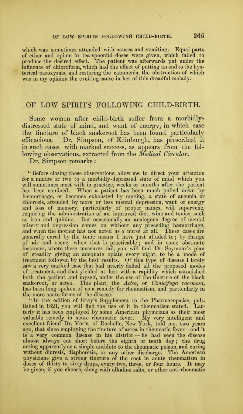 which was sometimes attended with nausea and vomiting. Equal parts of ether and opium in tea-spoonful doses were given, which failed to produce the desired effect. The patient was afterwards put under the influence of chloroform, which had the effect of putting an end to the hys- terical paroxysms, and restoring the catamenia, the obstruction of which was in my opinion the exciting cause in her of this dreadful malady. OF LOW SPIRITS FOLLOWING CHILD-BIRTH. Some women after child-birth suffer from a morbidly- distressed state of mind, and want of energy, in which case the tincture of black snakeroot has been found particularly efficacious. Dr. Simpson, of Edinburgh, has prescribed it in such cases with marked success, as appears from the fol- lowing observations, extracted from the Medical Circular. Dr. Simpson remarks:  Before closing these observations, allow me to direct your attention for a minute or two to a morbidly-depressed state of mind which you will sometimes meet with in practice, weeks or months after the patient has been confined. When a patient has been much pulled down by haemorrhage, or becomes exhausted by nursing, a state of ansemia or chlorosis, attended by more or less mental depression, want of energy and loss of memory, particularly of proper names, will supervene, requiring the administration of an improved diet, wine and tonics, such as iron and quinine. But occasionally an analogous degree of mental misery and depression comes on without any preceding haemorrhage, and when the mother has not acted as a nurse at all. These cases are generally cured by the tonic means I have just alluded to; by change of air and scene, when that is practicable; and in some obstinate instances, where these measures fail, you Avill find Dr. Seymour's plan of steadily giving an adequate opiate every night, to be a mode of treatment followed by the best results. Of this type of disease I lately saw a very marked case that had utterly defied all the proposed modes of treatment, and that yielded at last with a rapidity which astonished both the patient and myself, under the use of the tincture of the black snakeroot, or actea. This plant, the Actea, or Cimicifuga racemosa, has been long spoken of as a remedy for rheumatism, and particularly in the more acute forms of the disease.  In the edition of Grray's Supplem^ent to the Pharmacopseias, pub- lished in 1821, you Avill find the use of it in rheumatism stated. Lat- terly it has been employed by some American physicians as their most valuable remedy m acute rheumatic fever. My very intelhgent and excellent friend Dr. Voris, of Rochelle, New York, told me, two years ago, that since employing the tincture of actea in rheumatic fever—and it is a very common disease in his district — he had seen the disease almost always cut short before the eighth or tenth day; the drug acting apparently as a simple antidote to the rheumatic poison, and curing without diuresis, diaphoresis, or any other discharge. The American physicians give a strong tincture of the root in acute rheumatism in doses of thirty to sixty drops, every two, three, or four hours. It may be given, if you choose, along with alkaline salts, or other anti-rheumatic