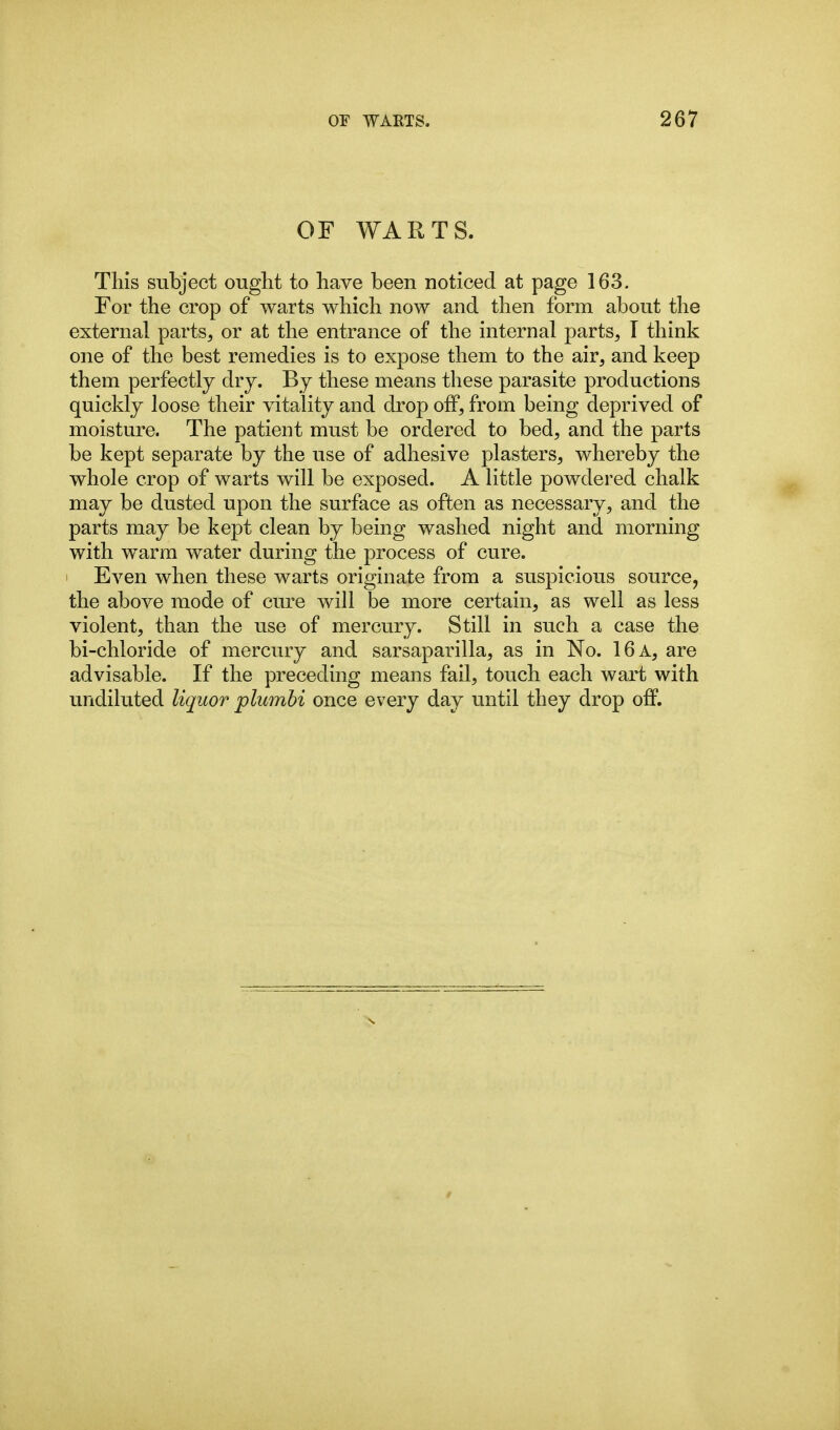 OF WARTS. This subject ought to have been noticed at page 163. For the crop of warts which now and then form about the external parts, or at the entrance of the internal parts, T think one of the best remedies is to expose them to the air, and keep them perfectly dry. By these means these parasite productions quickly loose their vitality and drop off, from being deprived of moisture. The patient must be ordered to bed, and the parts be kept separate by the use of adhesive plasters, whereby the whole crop of warts will be exposed. A little powdered chalk may be dusted upon the surface as often as necessary, and the parts may be kept clean by being washed night and morning with warm water during the process of cure. Even when these warts originate from a suspicious source, the above mode of cure will be more certain, as well as less violent, than the use of mercury. Still in such a case the bi-chloride of mercury and sarsaparilla, as in No. 16 a, are advisable. If the preceding means fail, touch each wart with undiluted liquor plumbi once every day until they drop off.