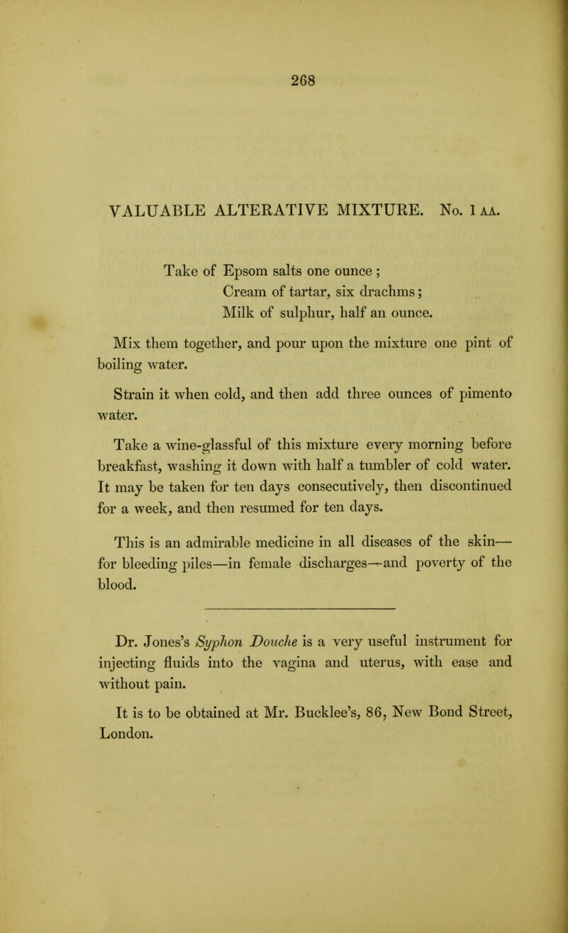 VALUABLE ALTERATIVE MIXTURE. No. 1 aa. Take of Epsom salts one ounce ; Cream of tartar, six drachms; Milk of sulphur, half an ounce. Mix them together, and pour upon the mixture one pint of boiling water. Strain it when cold, and then add three ounces of pimento water. Take a wine-glassful of this mixture every morning before breakfast, washing it down with half a tumbler of cold water. It may be taken for ten days consecutively, then discontinued for a week, and then resumed for ten days. This is an admirable medicine in all diseases of the skin— for bleeding piles—in female discharges—and poverty of the blood. Dr. Jones's Syphon Douche is a very useful instrument for injecting fluids into the vagina and uterus, with ease and without pain. It is to be obtained at Mr. Bucklee's, 86, New Bond Street, London.