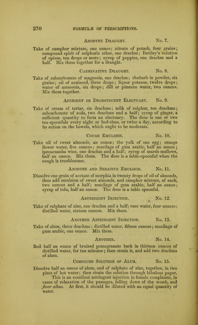 Anodyne Draught. No. 7. Take of camphor mixture, one ounce; nitrate of potash, four grains; compound spirit of sulphuric ether, one drachm; Battley's sokition of opium, ten drops or more; syrup of poppies, one drachm and a half. Mix them together for a draught. Carminative Draught. No. 8. Take of subcarbonate of magnesia, one drachm; rhubarb in powder, six grains; oil of anniseed, three drops; liquor potassse, twelve drops; water of ammonia, six drops; dill or pimento water, two ounces. Mix them together. Aperient or Deobstruent Electuary. No. 9. Take of cream of tartar, six drachms; milk of sulphur, ten drachms; subcarbonate of soda, two drachms and a half; syrup of ginger, a sufficient quantity to form an electuary. The dose is one or two tea-spoonfuls every night at bed-time, or twice a day, accordmg to its action on the bowels, which ought to be moderate. Cough Emulsion. No. 10. Take oil of sweet almonds, an ounce; the yolk of one egg; orange flower water, five ounces; mucilage of gum arable, half an ounce ; ipecacuanha wine, one drachm and a half; syrup of marsh-mallows, half an ounce. Mix them. The dose is a table-spoonful when the cough is troublesome. Anodyne and Sedative Emulsion. No. 11. Dissolve one grain of acetate of morphia in twenty drops of oil of almonds, then add emulsion of sweet almonds, and camphor mixture, of each, two ounces and a half; mucilage of gum arable, half an ounce; syrup of tolu, half an ounce. The dose is a table spoonful. Astringent Injection. No. 12. Take of sulphate of zinc, one drachm and a half; rose water, four ounces; distilled water, sixteen ounces. Mix them. Another Astringent Injection. No. 13. Take of alum, three drachms ; distilled water, fifteen ounces; mucilage of gum arabic, one ounce. Mix them. Another. No. 14. Boil half an ounce of bruised pomegranate bark in thirteen ounces of distilled water, for ten minutes; then strain it, and add two drachms of alum. Compound Solution of Alum. No. 15. Dissolve half an ounce of alum, and of sulphate of zinc, together, in two pints of hot water; then strain the solution through bibulous paper. This is an excellent astringent injection in female complaints, in cases of relaxation of the passages, falling down of the womb, and fluor albus. At first, it should be diluted with an equal quantity of water.