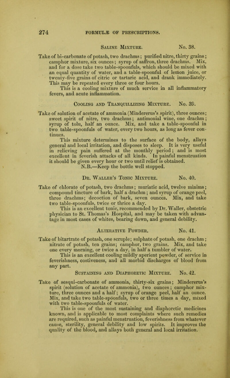 Saline Mixture. No. 38. Take of bi-carbonate of potash, two drachms; purified nitre, thirty grains ; camphor mixture, six ounces; syrup of saffron, three draclims. Mix, and for a dose take two table-spoonfuls, which should be mixed with an equal quantity of water, and a table-spoonful of lemon juice, or twenty-five grains of citric or tartaric acid, and drank immediately. This may be repeated every three or four hours. This is a cooling mixture of much service in all inflammatory fevers, and acute inflammation. Cooling and Tranquillizing Mixture. No. 3S. Take of solution of acetate of ammonia (Mindererus's spirit), three ounces; sweet spirit of nitre, two drachms; antimonial wine, one drachm; syrup of tolu, half an ounce. Mix, and take a table-spoonful in two table-spoonfuls of water, every two hours, as long as fever con- tinues. This mixture determines to the surface of the body, allays general and local irritation, and disposes to sleep. It is very useful in relieving pain suffered at the monthly period; and is most excellent in feverish attacks of all kinds. In painful menstruation it should be given every hour or two until relief is obtamed. N.B.—Keep the bottle well stopped. Dr. AValler's Tonic Mixture. No. 40. Take of chlorate of potash, two drachms ; muriatic acid, twelve minims; compound tincture of bark, half a drachm; and syrup of orange peel, three drachms; decoction of bark, seven ounces. Mix, and take two table-spoonfuls, twice or thrice a day. This is an excellent tonic, recommended by Dr. Waller, obstetric physician to St. Thomas's Hospital, and may be taken with advan- tage in most cases of whites, bearing down, and general debility. Alterative Powder. No. 41. Take of bitartrate of potash, one scruple; sulphate of potash, one drachm ; nitrate of potash, ten grains; camphor, two grains. Mix, and take one every morning, or twice a day, in half a tumbler of water. This is an excellent cooling mildly aperient powder, of service in feverishness, costiveness, and all morbid discharges of blood from any part. Sustaining and Diaphoretic Mixture. No. 42. Take of sesqui-carbonate of ammonia, thirty-six grains; Mindererus's spirit (solution of acetate of ammonia), two ounces ; camphor mix- ture, three ounces and a half; syrup of orange peel, half an ounce. Mix, and take two tablc-spOonfuls, tAvo or three times a day, mixed with two table-spoonfuls of water. This is one of the most sustaining and diaphoretic medicines known, and is applicable to most complaints where such remedies are required, such as painful menstruation, feverishness from whatever cause, sterility, general debility and low spirits. It improves the quality of the blood, and allays both general and local irritation.