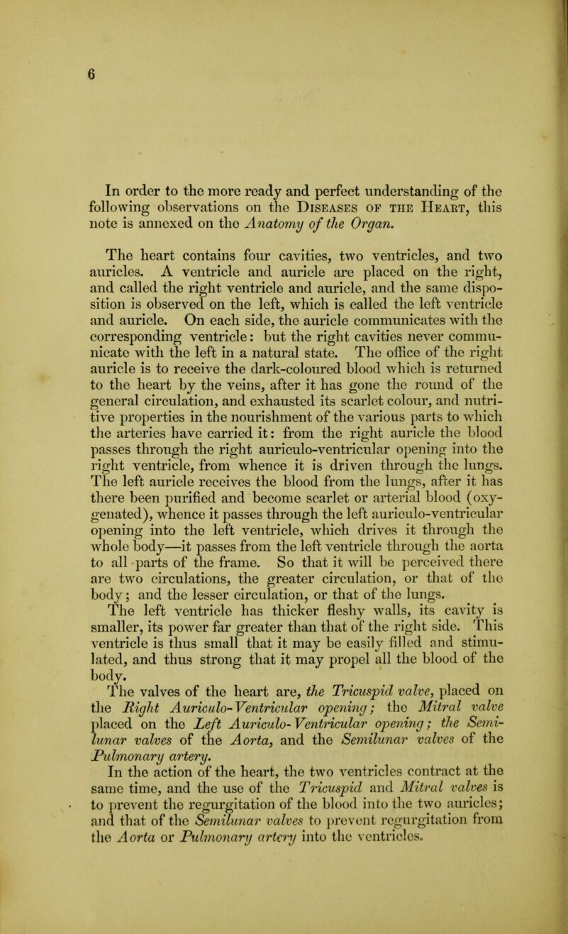 In order to the more ready and perfect understanding of the following observations on the Diseases of the Heart, this note is annexed on the Anatomy of the Organ, The heart contains four cavities, two ventricles, and two auricles. A ventricle and auricle are placed on the right, and called the right ventricle and auricle, and the same dispo- sition is observed on the left, which is called the left ventricle and auricle. On each side, the auricle commmiicates with the corresponding ventricle: but the right cavities never commu- nicate with the left in a natural state. The office of the right auricle is to receive the dark-coloured blood which is returned to the heart by the veins, after it has gone the round of the general circulation, and exhausted its scarlet colour, and nutri- tive properties in the nourishment of the various parts to which the arteries have carried it: from the right auricle the blood passes through the right auriculo-ventricular opening into the right ventricle, from whence it is driven through the lungs. The left auricle receives the blood from the lungs, after it has there been purified and become scarlet or arterial blood (oxy- genated), whence it passes through the left auriculo-ventricular opening into the left ventricle, which drives it through the whole body—it passes from the left ventricle through the aorta to all parts of the frame. So that it will be perceived there are two circulations, the greater circulation, or that of the body; and the lesser circulation, or that of the lungs. The left ventricle has thicker fleshy walls, its cavity is smaller, its power far greater than that of the right side. This ventricle is thus small that it may be easily filled and stimu- lated, and thus strong that it may propel all the blood of the body. The valves of the heart are, the Tricuspid valve, placed on the Right Auric ulo-Ventricular opening; the Mitral valve placed on the Left Auriculo-Ventricular opening: the Semi- lunar valves of the Aorta, and the Semilunar valves of the Pulmonary artery. In the action of the heart, the two ventricles contract at the same time, and the use of the Tricuspid and Mitral valves is to prevent the regurgitation of the blood into the two am'icles; and that of the Semilunar valves to prevent regurgitation from the Aorta or Pulmonary artery into the ventricles.
