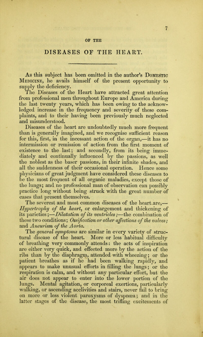 OF THE DISEASES OF THE HEART. As this subject has been omitted in the author's Domestic Medicine, he avails himself of the present opportunity to supply the deficiency. The Diseases of the Heart have attracted great attention from professional men throughout Europe and America during the last twenty years, which has been owing to the acknow- ledged increase in the frequency and severity of these com- plaints, and to their having been previously much neglected and misunderstood. Diseases of the heart are undoubtedly much more frequent than is generally imagined, and we recognise sufficient reason for this, first, in the incessant action of the organ,—it has no intermission or remission of action from the first moment of existence to the last; and secondly, from its being imme- diately and continually influenced by the passions, as well the noblest as the baser passions, in their infinite shades, and all the suddenness of their occasional operation. Hence some physicians of great judgment have considered these diseases to be the most frequent of all organic maladies, except those of the lungs; and no professional man of observation can possibly practice long without being struck with the great number of cases that present themselves. The severest and most common diseases of the heart.are,— Hypertrophy of the heart, or enlargement and thickening of its parieties;—Dilatation of its ventricles;—the combination of these two conditions; Ossification or other affections of the valves; and Aneurism of the Aorta, The general symptoms are similar in every variety of struc- tural disease of the heart. More or less habitual difficulty of breathing very commonly attends: the acts of inspiration are either very quick, and effected more by the action of the ribs than by the diaphragm, attended with wheezing; or the patient breathes as if he had been walking rapidly, and appears to make unusual eflPorts in filling the lungs; or the respiration is calm, and without any particular effort, but the air does not appear to enter into the lower portion of the lungs. Mental agitation, or corporeal exertions, particularly walking, or ascending acclivities and stairs, never fail to bring on more or less violent paroxysms of dyspnoea; and in the latter stages of the disease, the most trifling excitements of