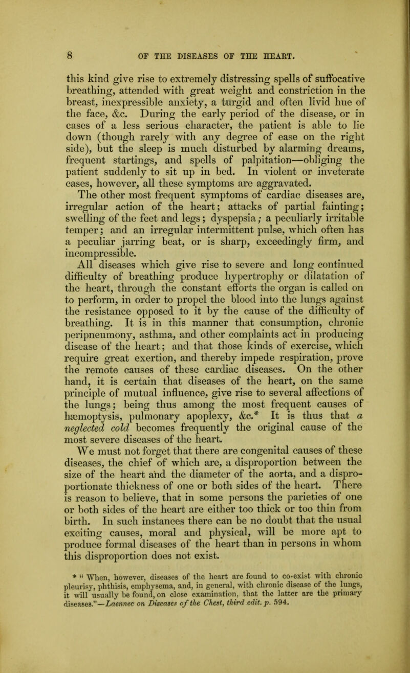 this kind give rise to extremely distressing spells of suffocative breathing, attended with great weight and constriction in the breast, inexpressible anxiety, a turgid and often livid hue of the face, &c. During the early period of the disease, or in cases of a less serious character, the patient is able to lie down (though rarely with any degree of ease on the right side), but the sleep is much disturbed by alarming dreams, frequent startings, and spells of palpitation—obliging the patient suddenly to sit up in bed. In vdolent or inveterate cases, however, all these symptoms are aggravated. The other most frequent symptoms of cardiac diseases are, irregular action of the heart; attacks of partial fainting; swelling of the feet and legs; dyspepsia; a peculiarly irritable temper; and an irregular intermittent pulse, which often has a peculiar jarring beat, or is sharp, exceedingly firm, and incompressible. All diseases which give rise to severe and long continued difficulty of breathing produce hypertrophy or dilatation of the heart, through the constant efforts the organ is called on to perform, in order to propel the blood into the Imigs against the resistance opposed to it by the cause of the difficulty of breathing. It is in this manner that consumption, chronic peripneumony, asthma, and other complaints act in producing disease of the heart; and that those kinds of exercise, which require great exertion, and thereby impede respiration, prove the remote causes of these cardiac diseases. On the other hand, it is certain that diseases of the heart, on the same principle of mutual influence, give rise to several affections of the lungs; being thus among the most frequent causes of haemoptysis, pulmonary apoplexy, (fee* It is thus that a neglected cold becomes frequently the original cause of the most severe diseases of the heart. We must not forget that there are congenital causes of these diseases, the chief of which are, a disproportion between the size of the heart and the diameter of the aorta, and a dispro- portionate thickness of one or both sides of the heart. There is reason to believe, that in some persons the parieties of one or both sides of the heart are either too thick or too thin from birth. In such instances there can be no doubt that the usual exciting causes, moral and physical, will be more apt to produce formal diseases of the heart than in persons in whom this disproportion does not exist. *  When, however, diseases of the heart arc found to co^exist with chronic pleurisy, phthisis, emphysema, and, in general, with chronic disease of the lungs, it Avill usually be found, on close examination, that the latter are the primary diseases.—Laewwec on Diseases of the Chest, third edit. p. 594.