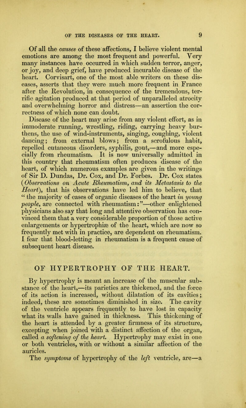 Of all the causes of these affections, I believe violent mental emotions are among the most frequent and powerful. Very many instances have occurred in which sudden terror, anger, or joy, and deep grief, have produced incurable disease of the heart. Corvisart, one of the most able writers on these dis- eases, asserts that they were much more frequent in France after the Revolution, in consequence of the tremendous, ter- rific agitation produced at that period of unparalleled atrocity and overwhelming horror and distress—an assertion the cor- rectness of which none can doubt. Disease of the heart may arise from any violent effort, as in immoderate running, wrestling, riding, carrying heavy bur- thens, the use of wind-instruments, singing, coughing, violent dancing; from external blows; from a scrofulous habit, repelled cutaneous disorders, syphilis, gout,—and more espe- cially from rheumatism. It is now universally admitted in this country that rheumatism often produces disease of the heart, of which numerous examples are given in the writings of Sir D. Dundas, Dr. Cox, and Dr. Forbes. Dr. Cox states {Observations on Acute Rheumatism, and its Metastasis to the Heart), that his observations have led him to believe, that  the majority of cases of organic diseases of the heart in young people, are connected with rheumatism:—other enlightened physicians also say that long and attentive observation has con- vinced them that a very considerable proportion of those active enlargements or hypertrophisB of the heart, which are now so frequently met with in practice, are dependent on rheumatism. I fear that blood-letting in rheumatism is a frequent cause of subsequent heart disease. OF HYPERTROPHY OF THE HEART. By hypertrophy is meant an increase of the muscular sub- stance of the heart,—its parieties are thickened, and the force of its action is increased, without dilatation of its cavities; indeed, these are sometimes diminished in size. The cavity of the ventricle appears fre^quently to have lost in capacity what its walls have gained in thickness. This thickening of the heart is attended by a greater firmness of its structure, excepting when joined with a distinct affection of the organ, called a softening of the heart. Hypertrophy may exist in one or both ventricles, with or without a similar affection of the auricles. The symptoms of hypertrophy of the left ventricle, are—a