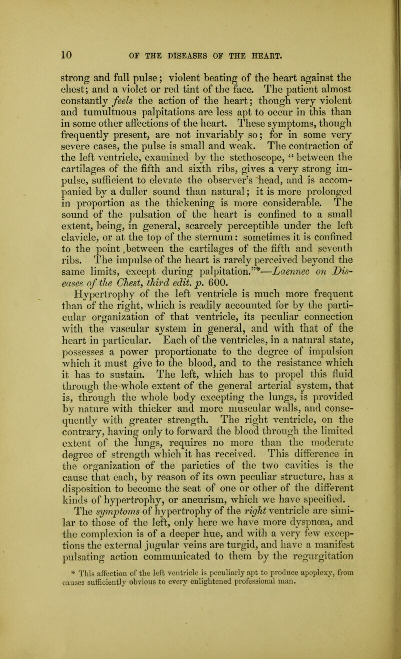strong and full pulse; violent beating of the heart against the chest; and a violet or red tint of the face. The patient almost constantly feels the action of the heart; though very violent and tumultuous palpitations are less apt to occur in this than in some other affections of the heart. These symptoms, though frequently present, are not invariably so; for in some very severe cases, the pulse is small and weak. The contraction of the left ventricle, examined by the stethoscope,  between the cartilages of the fifth and sixth ribs, gives a very strong im- pulse, sufficient to elevate the observer's head, and is accom- panied by a duller sound than natural; it is more prolonged in proportion as the thickening is more considerable. The sound of the pulsation of the heart is confined to a small extent, being, in general, scarcely perceptible under the left clavicle, or at the top of the sternum: sometimes it is confined to the point .between the cartilages of the fifth and seventh ribs. The impulse of the heart is rarely perceived beyond the same limits, except during palpitation.*—Laennec on Dis- eases of the Chest, third edit. p. 600. Hypertrophy of the left ventricle is much more frequent than of the right, which is readily accounted for by the parti- cular organization of that ventricle, its peculiar connection with the vascular system in general, and with that of the heart in particular. Each of the ventricles, in a natural state, possesses a power proportionate to the degree of impulsion which it must give to the blood, and to the resistance which it has to sustain. The left, which has to propel this fluid through the whole extent of the general arterial system, that is, through the whole body excepting the lungs, is provided by nature with thicker and more muscular walls, and conse- quently with greater strength. The right ventricle, on the contrary, having only to forward the blood through the limited extent of the lungs, requires no more than the moderate degree of strength which it has received. This difference in the organization of the parieties of the two cavities is the cause that each, by reason of its own peculiar structure, has a disposition to become the seat of one or other of the different kinds of hypertrophy, or aneurism, which we have specified. The symptoms of hypertrophy of the right ventricle are simi- lar to those of the left, only here we have more dyspnoea, and the complexion is of a deeper hue, and Avith a very few excep- tions the external jugular veins are turgid, and have a manifest pulsating action communicated to them by the regurgitation * This affection of the left ventricle is peculiarly apt to produce apoplexy, from causes sufficiently obvious to every enlightened professional man.