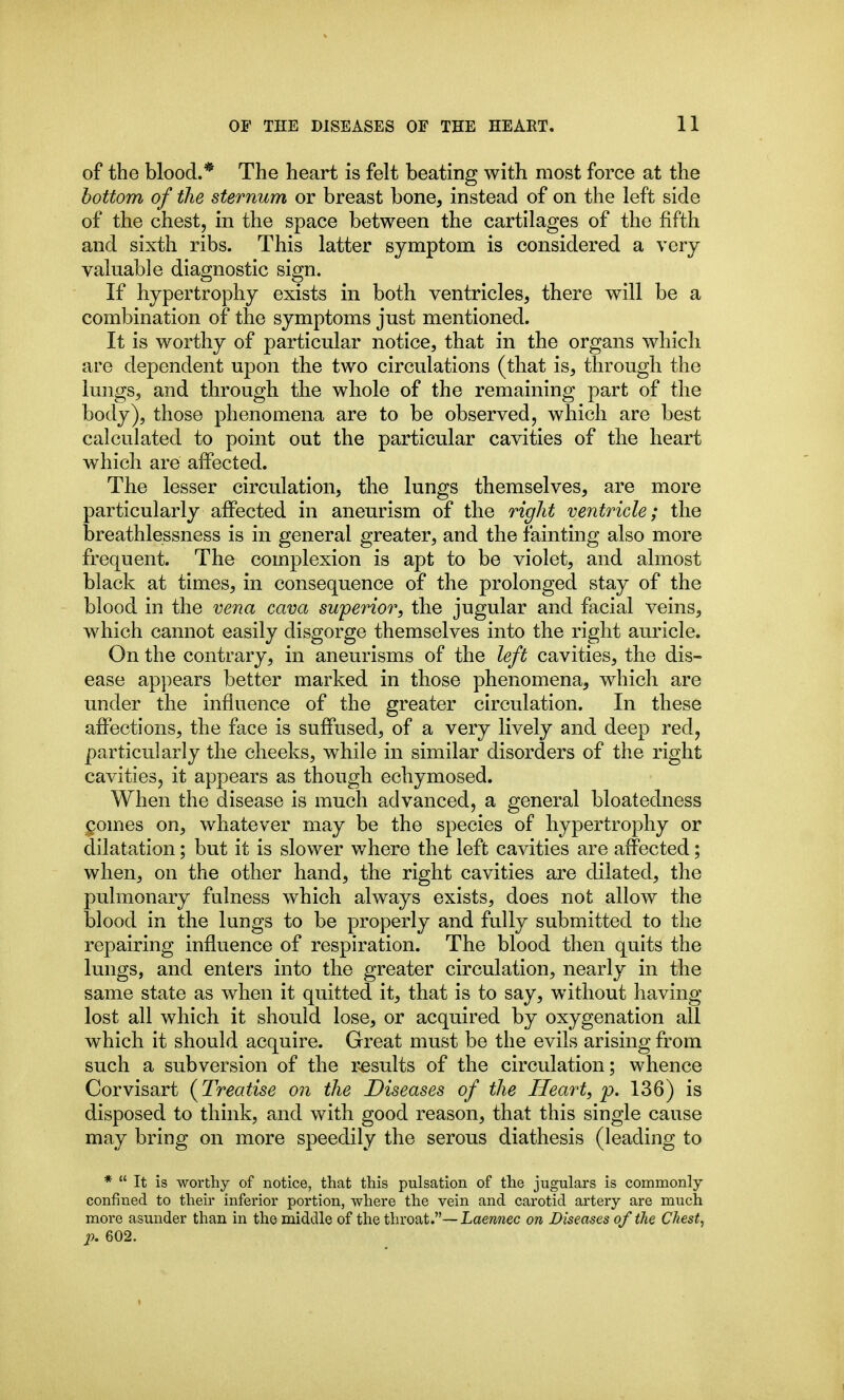 of the blood.* The heart is felt beating with most force at the bottom of the sternum or breast bone, instead of on the left side of the chest, in the space between the cartilages of the fifth and sixth ribs. This latter symptom is considered a very valuable diagnostic sign. If hypertrophy exists in both ventricles, there will be a combination of the symptoms just mentioned. It is worthy of particular notice, that in the organs which are dependent upon the two circulations (that is, through the lungs, and through the whole of the remaining part of the body), those phenomena are to be observed, which are best calculated to point out the particular cavities of the heart which are affected. The lesser circulation, the lungs themselves, are more particularly affected in aneurism of the right ventricle; the breathlessness is in general greater, and the fainting also more frequent. The complexion is apt to be violet, and almost black at times, in consequence of the prolonged stay of the blood in the vena cava superior, the jugular and facial veins, which cannot easily disgorge themselves into the right auricle. On the contrary, in aneurisms of the left cavities, the dis- ease appears better marked in those phenomena, which are under the influence of the greater circulation. In these affections, the face is suffused, of a very lively and deep red, particularly the cheeks, while in similar disorders of the right cavities, it appears as though echymosed. When the disease is much advanced, a general bloatedness (pomes on, whatever may be the species of hypertrophy or dilatation; but it is slower where the left cavities are affected; when, on the other hand, the right cavities are dilated, the pulmonary fulness which always exists, does not allow the blood in the lungs to be properly and fully submitted to the repairing influence of respiration. The blood then quits the lungs, and enters into the greater circulation, nearly in the same state as when it quitted it, that is to say, without having lost all which it should lose, or acquired by oxygenation all which it should acquire. Great must be the evils arising from such a subversion of the r-esults of the circulation; whence Corvisart (^Treatise on the Diseases of the Heart, p. 136) is disposed to think, and with good reason, that this single cause may bring on more speedily the serous diathesis (leading to *  It is worthy of notice, that this pulsation of the jugulars is commonly confined to their inferior portion, where the vein and carotid artery are much more asunder than in the middle of the throat.—Laennec on Diseases of the Chest, p. 602.