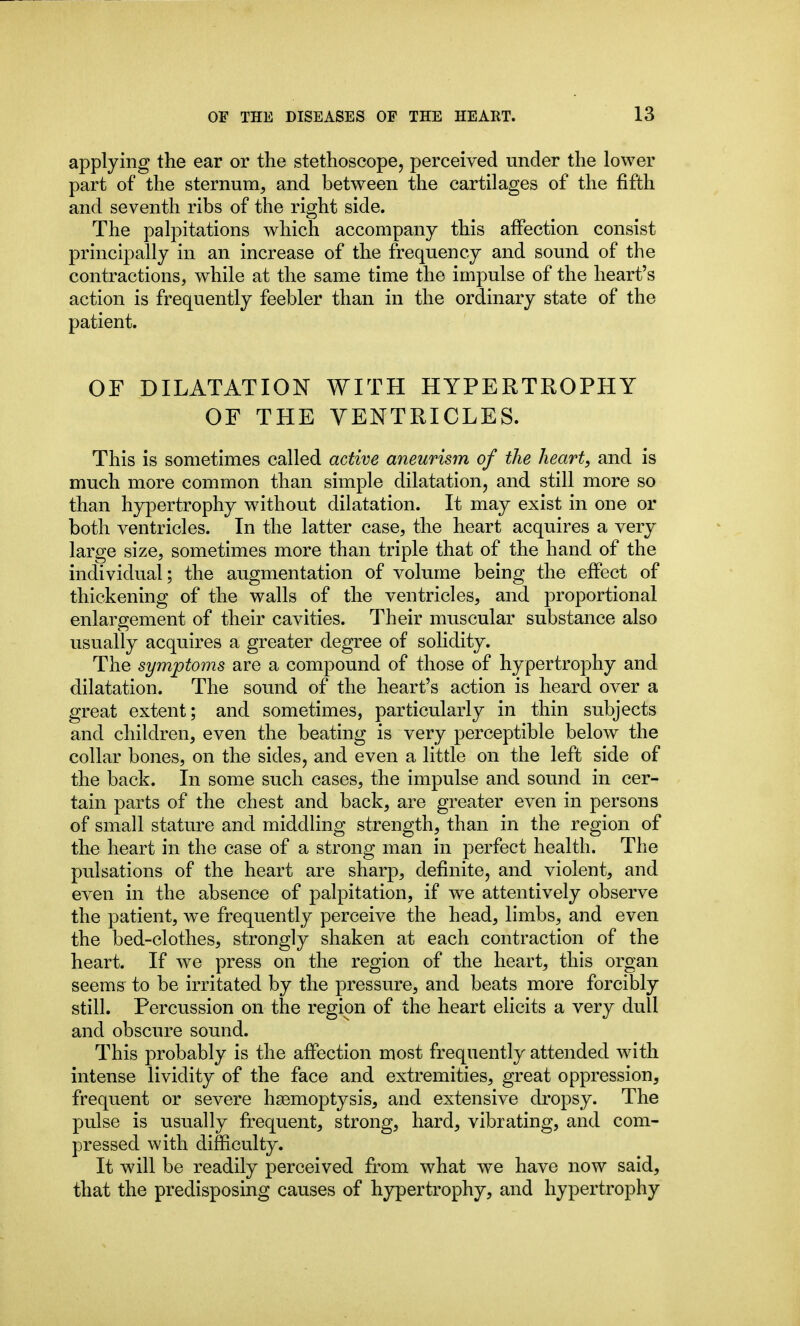 applying the ear or the stethoscope, perceived under the lower part of the sternum, and between the cartilages of the fifth and seventh ribs of the right side. The palpitations which accompany this affection consist principally in an increase of the frequency and sound of the contractions, while at the same time the impulse of the heart's action is frequently feebler than in the ordinary state of the patient. OF DILATATION WITH HYPERTROPHY OF THE VENTRICLES. This is sometimes called active aneurism of the heart, and is much more common than simple dilatation, and still more so than hypertrophy without dilatation. It may exist in one or both ventricles. In the latter case, the heart acquires a very large size, sometimes more than triple that of the hand of the individual; the augmentation of volume being the effect of thickening of the walls of the ventricles, and proportional enlargement of their cavities. Their muscular substance also usually acquires a greater degree of solidity. The symptoms are a compound of those of hypertrophy and dilatation. The sound of the heart's action is heard over a great extent; and sometimes, particularly in thin subjects and children, even the beating is very perceptible below the collar bones, on the sides, and even a little on the left side of the back. In some such cases, the impulse and sound in cer- tain parts of the chest and back, are greater even in persons of small statm'e and middhng strength, than in the region of the heart in the case of a strong man in perfect health. The pulsations of the heart are sharp, definite, and violent, and even in the absence of palpitation, if we attentively observe the patient, we frequently perceive the head, limbs, and even the bed-clothes, strongly shaken at each contraction of the heart. If we press on the region of the heart, this organ seems to be irritated by the pressure, and beats more forcibly still. Percussion on the region of the heart elicits a very dull and obscure sound. This probably is the affection most frequently attended with intense lividity of the face and extremities, great oppression, frequent or severe haemoptysis, and extensive dropsy. The pulse is usually frequent, strong, hard, vibrating, and com- pressed with difficulty. It will be readily perceived from what we have now said, that the predisposing causes of hypertrophy, and hypertrophy
