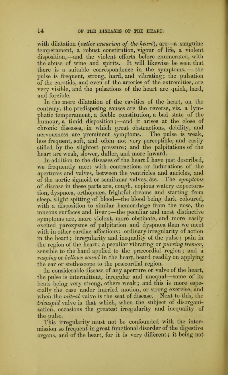 with dilatation {active aneurism of the heart), are—a sanguine temperament, a robust constitution, vigour of life, a violent disposition,—and tlie violent efforts before enumerated, with the abuse of wine and spirits. It will likewise be seen that there is a suitable correspondence in the symptoms, — the pulse is frequent, strong, hard, and vibrating; the pulsation of the carotids, and even of the arteries of the extremities, are very visible, and the pulsations of the heart are quick, hard, and forcible. In the mere dilatation of the cavities of the heart, on the contrary, the predisposing causes are the reverse, viz. a lym- phatic temperament, a feeble constitution, a bad state of the humour, a timid disposition;—and it arises at the close of chronic diseases, in which great obstructions, debility, and nervousness are prominent symptoms. The pulse is weak, less frequent, soft, and often not very perceptible, and easily stifled by the slightest pressure; and the palpitations of the heart are weak, slower, duller, and more inward. In addition to the diseases of the heart I have just described, we frequently meet with contractions or indurations of the apertures and valves, between the ventricles and auricles, and of the aortic sigmoid or semilunar valves, &c. The symptoms of disease in these parts are, cough, copious watery expectora- tion, dyspnoea, orthopnoea, frightful dreams and starting from sleep, slight spitting of blood—the blood being dai*k coloured, with a disposition to similar haemorrhage from the nose, the mucous surfaces and liver ;—the peculiar and most distinctive symptoms are, more violent, more obstinate, and more easily excited paroxysms of palpitation and dyspnoea than we meet with in other cardiac affections; ordinary irregularity of action in the heart; irregularity and inequality of the pulse; pain in the region of the heart; a peculiar vibrating or purring tremor, sensible to the hand applied to the praBCordial region; and a rasping or bellows sound in the heart, heard readily on applying the ear or stethoscope to the prjecordial region. In considerable disease of any aperture or valve of the heart, the pulse is intermittent, irregular and unequal—some of its beats being very strong, others weak; and this is more espe- cially the case under hurried motion, or strong exercise, and when the mitral valve is the seat of disease. Next to this, the tricuspid valve is that which, when the subject of disorgani- zation, occasions the greatest irregularity and inequality of the pulse. This irregularity must not be confounded with the inter- mission so frequent in great functional disorder of the digestive organs, and of the heart, for it is very different; it being not