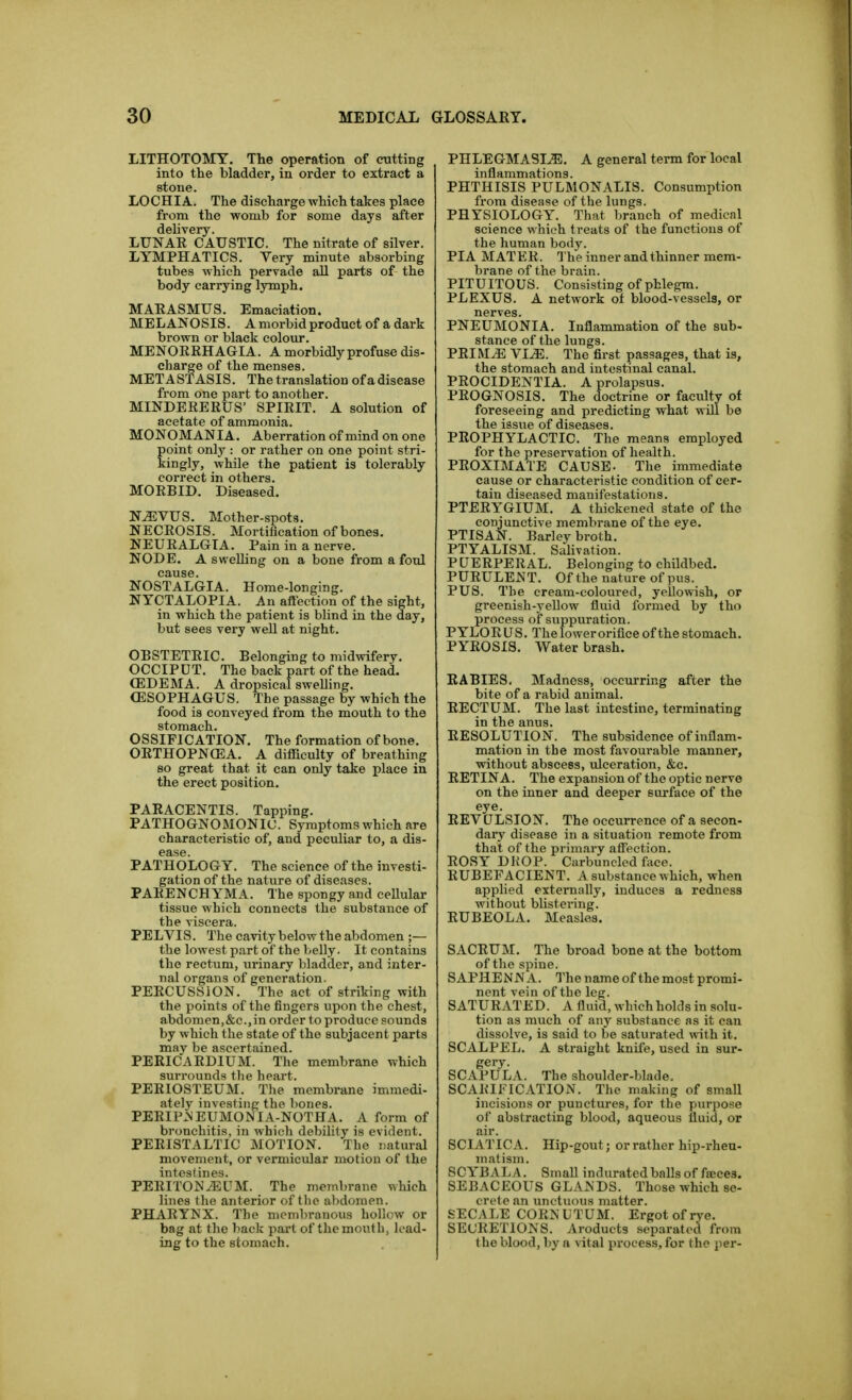 LITHOTOMY. The operation of cutting into tlie bladder, in order to extract a stone. LOCHIA. The discharge which takes place from the womb for some days after delivery. LUNAE CAUSTIC. The nitrate of silver. LYMPHATICS. Very minute absorbing tubes which pervade all parts of the body carrying lymph. MAKASMUS. Emaciation. MELANOSIS. A morbid product of a dark brown or black colour. MENORKHAGIA. A morbidly profuse dis- charge of the menses. METASTASIS. The translation of a disease from one part to another. MINDERERUS' SPIRIT. A solution of acetate of ammonia. MONOMANIA. Aberration of mind on one point only : or rather on one point stri- kingly, while the patient is tolerably correct in others. MORBID. Diseased. N^VUS. Mother-spots. NECROSIS. Mortification of bones. NEURALGIA. Pain in a nerve. NODE. A swelling on a bone from a foul cause. NOSTALGIA. Home-longing. NYCTALOPIA. An afl'ection of the sight, in which the patient is blind in the day, but sees very well at night. OBSTETRIC. Belonging to midwifery. OCCIPUT. The back part of the head. (EDEMA. A dropsical swelling. OESOPHAGUS. The passage by which the food is conveyed from the mouth to the stomach. OSSIFICATION. The formation of bone. OETHOPNOSA. A difficulty of breathing so great that it can only take place in the erect position. PARACENTIS. Tapping. PATHOGNOMONIC. Symptoms which are characteristic of, and peculiar to, a dis- ease. PATHOLOGY. The science of the investi- gation of the nature of diseases. PARENCHYMA. The spongy and cellular tissue which connects the substance of the viscera. PELVIS. The cavity below the abdomen ;— the lowest part of the belly. It contains the rectum, iirinary bladder, and inter- nal organs of generation. PERCUSSION. The act of striking with the points of the fingers upon the chest, abdomen,&c.,in order to produce sounds by which the state of the subjacent parts may be ascertained. PERICARDIUM. The membrane which surrounds the heart. PERIOSTEUM. The membrane imraedi- ately investing the bones. PERIP.NEUMOI^IA-NOTHA. A form of bronchitis, in which debility is evident. PERISTALTIC MOTION. The natural movement, or vermicular motion of the intestines. PERITONEUM. The membrane which lines the anterior of the abdomen. PHARYNX. The membranous hollow or bag at the back part of the mouth, load- ing to the stomach. PHLEGMASIA. A general term for local inflammations. PHTHISIS PULMONALIS. Consumption from disease of the lungs. PHYSIOLOGY. That branch of medical science which treats of the functions of the human body. PI A MAT ER. The inner and thinner mem- brane of the brain. PITUITOUS. Consisting of phlegm. PLEXUS. A network ot blood-vessels, or nerves. PNEUMONIA. Inflammation of the sub- stance of the lungs. PRIM.E YIM. The first passages, that is, the stomach and intestinal canal. PROCIDENTIA. A prolapsus. PROGNOSIS. The doctrine or faculty of foreseeing and predicting what will be the issue of diseases. PROPHYLACTIC. The means employed for the preservation of health. PROXIMATE CAUSE. The immediate cause or characteristic condition of cer- tain diseased manifestations. PTERYGIUM. A thickened state of the conjunctive membrane of the eye. PTISAN. Barley broth. PTYALISM. Salivation. PUERPERAL. Belonging to childbed. PURULENT. Ofthe nature of pus. PUS. The cream-coloured, yellowish, or greenish-yellow fluid formed by tho process of suppuration. PYLORUS. The lower orifice ofthe stomach. PYROSIS. Water brash. RABIES, Madness, occurring after the bite of a rabid animal. RECTUM. The last intestine, terminating in the anus. RESOLUTION. The subsidence of inflam- mation in the most favourable manner, without abscess, ulceration, &c. RETINA. The expansion of the optic nerve on the inner and deeper surface of the eye. REV ULSION. The occurrence of a secon- dary disease in a situation remote from that of the primary affection. ROSY DROP. Carbuncled face. RUBEFACIENT. A substance which, when applied externally, induces a redness without bUstering. RUBEOLA. Measles. SACRUM. The broad bone at the bottom of the spine. SAPHENN A. The name ofthe most promi- nent vein ofthe leg. SATURATED. A fluid, which holds in solu- tion as much of any substance as it can dissolve, is said to be saturated with it. SCALPEL. A straight knife, used in sur- gery. SCAPULA. The shoulder-blade. SCARIFICATION. The making of smaU incisions or punctures, for the purpose of abstracting blood, aqueous fluid, op air. SCIATICA. Hip-gout; or rather hip-rheu- matism. SCYB AL A. Small indurated balls of faces. SEBACEOUS GLANDS. Those which se- crete an unctuous matter. SECALE CORJ< UTUM. Ergot of rye. SECRETIONS, v^roducts separated from the blood, by a vital process, for the per-