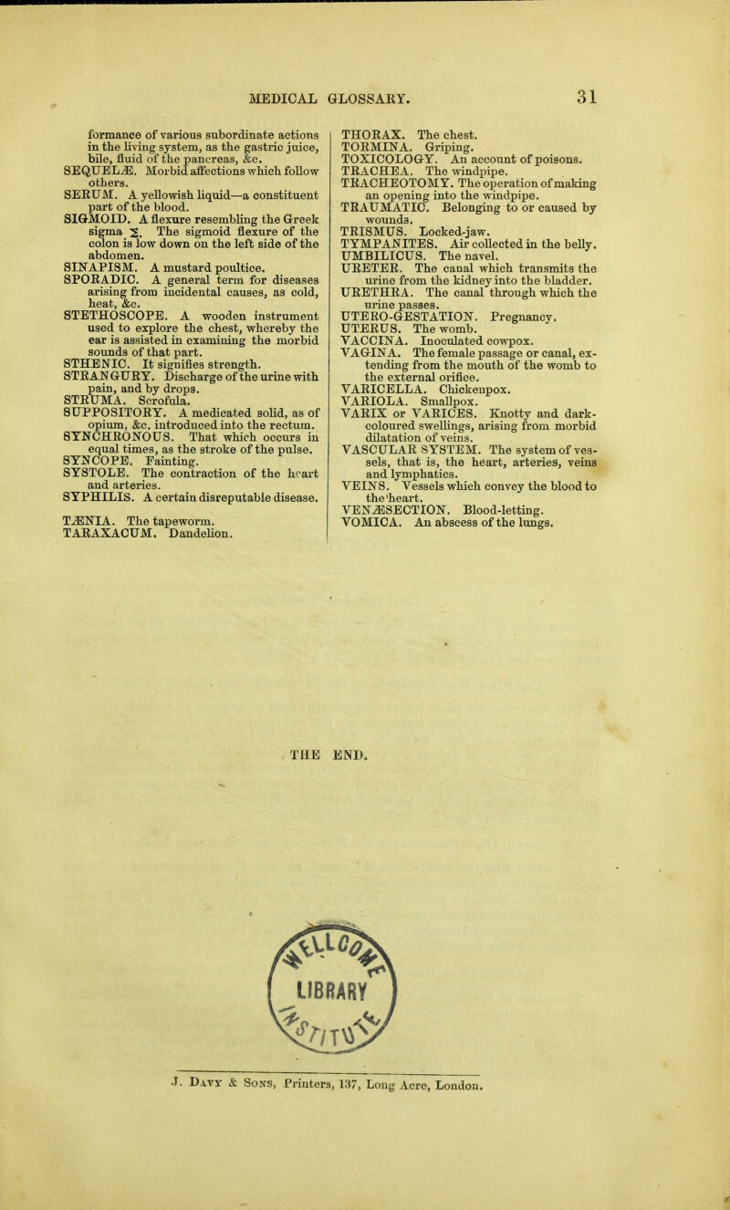 formance of various subordinate actions in the living system, as the gastric juice, bile, fluid of the pancreas, &c. SEQUELS. Morbid affections vrhich follow others. SEEUM. A yellowish liquid—a constituent part of the blood. SIGMOID. A flexure resembling the Greek sigma 2. The sigmoid flexure of the colon is low down on the left side of the abdomen. SIJfAPISM. A mustard poultice. SPOEADIC. A general term for diseases arising from incidental causes, as cold, heat, &e. STETHOSCOPE. A wooden instrument used to explore the chest, whereby the ear is assisted in examining the morbid sounds of that part. STHENIC. It signifies strength. STEAN GUE Y. Discharge of the urine with pain, and by drops, STEUMA. Scrofula. 8UPP0SIT0EY. A medicated solid, as of opium, &e. introduced into the rectum. 8TNCHE0N0US. That which occurs in equal times, as the stroke of the pulse. SYNCOPE. Fainting. SYSTOLE. The contraction of the heart and arteries. SYPHILIS. A certain disreputable disease. T^NIA. The tapeworm. TAEAXACUM. DandeHon. THOEAX. The chest. TOEMINA. Griping. TOXICOLOGY. An account of poisons. TEACHEA. The windpipe. TEACHEOTOMY. The operation of making an opening into the windpipe. TEAUMATIC. Belonging to or caused by wounds. TEISMUS. Locked-jaw. TYMPANITES. Air collected in the belly. UMBILICUS. The navel. UEETEE. The canal which transmits the urine from the kidney into the bladder. UEETHEA. The canal through which the urine passes. UTEEO-GESTATION. Pregnancy. UTEEUS. The womb. VACCINA. Inoculated cowpox. VAGINA. The female passage or canal, ex- tending from the mouth of the womb to the external orifice. VAEICELLA. Chickeupox. VAEIOLA. SmaEpox. VAEIX or VAEICES. Knotty and dark- coloured swellings, arising from morbid dilatation of veins. VASCULAE SYSTEM. The system of ves- sels, that is, the heart, arteries, veins and lymphatics. VEINS. Vessels which convey the blood to VENISECTION. Blood-letting. VOMICA. An abscess of the lungs. THE END. .1. Davy & Sons, Printers, 137, Long Acre, London.