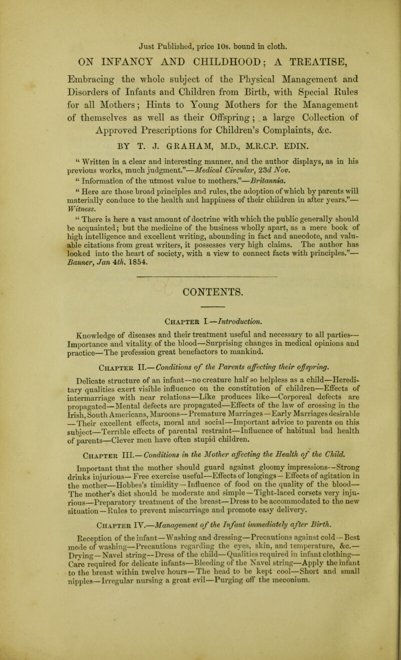 Just Published, price 10s. bound in cloth. ON INFANCY AND CHILDHOOD; A TREATISE, Embracing the whole subject of the Physical Management and Disorders of Infants and Children from Birth, with Special Rules for all Mothers; Hints to Young Mothers for the Management of themselves as well as their Offspring; a large Collection of Approved Prescriptions for Children's Complaints, &c. BY T. J. GRAHAM, M.D., M.R.C.P. EDIN.  Written in a clear and interesting manner, and the author displays, as in his previous works, much judgment.—Medical Circular, 23d Nov.  Information of the utmost value to mothers.—Britannia.  Here are those broad principles and rules, the adoption of -which by parents will materially conduce to the health and happiness of their children in after years.— Witness.  There is here a vast amount of doctrine with which the public generally should be acquainted; but the medicine of the business wholly apart, as a mere book of high intelligence and excellent writing, abounding in fact and anecdote, and valu- able citations from great writers, it possesses very high claims. The author has looked into the heart of society, with a view to connect facts with principles.— Banner, Jan 4th. 1854. CONTENTS. Chapter I.—Introduction. Knowledge of diseases and their treatment useful and necessary to all parties— Importance and vitality of the blood—Surprising changes in medical opinions and practice—The profession great benefactors to mankind. Chapter II.— Conditions of the Parents affecting their offspring. Delicate structure of an infant—no creature half so helpless as a child—Heredi- tary qualities exert visible influence on the constitution of children—Effects of intermarriage with near relations—Like produces like—Corporeal defects are propagated—Mental defects are propagated—Effects of the law of crossing in the Irish, South Americans, Maroons— Premature Marriages—Early Marriages desirable Their excellent effects, moral and social—Important advice to parents on this subject—Terrible effects of parental restraint—Influence of habitual bad health of parents—Clever men have often stupid children. Chapter III.— Conditions in the Mother affecting the Health of the Child. Important that the mother should guard against gloomy impressions—Strong drinks injurious— Free exercise useful—Effects of longings — Effects of agitation in the mother—Hobbes's timidity—Influence of food on the quality of the blood— The mother's diet should be moderate and simple —Tight-laced corsets very inju- rious—Preparatory treatment of the breast—Dress to be accommodated to the new situation —Rules to prevent miscarriage and promote easy delivery. Chapter IV.—Management of the Infant immediately after Birth. Reception of the infant—Washing and dressing—Precautions against cold—Best mode of washing—Precautions regarding the eyes, skin, and temperature, &c.— Drving —Navel string—Dress of the child—Qualities required in infant clothing— Care required for delicate infants—Bleeding of the Navel string—Apply the infant to the breast Avithin twelve hours—The head to be kept cool—Short and small nipples—Irregular nursing a great evil—Purging off the meconium.