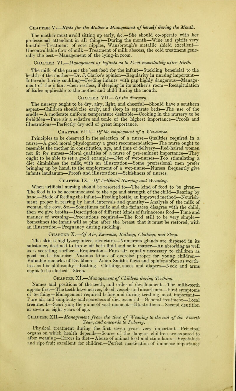 Chapter V.—Hints for the Mother's Management of herself dv/ri/ng ike Month. The mother must avoid sitting up early, &c.—She should co-operate with her professional attendant in all things—During the month—Wine and spirits very hurtful—Treatment of sore nipples, Wansbrough's metallic shield excellent— Uncontrollable flow of milk—Treatment of milk abscess, the cold treatment gene- rally the best—Management of the lying-in room. Chapter VI.—Management of Infants as to Food immediately after Birth. The milk of the parent the best food for the infant—Suckling beneficial to the health of the mother—Dr. J. Clarke's opinion—Regularity in nursing important— Intervals during suckling—Feeding infants with pap highly dangerous—Manage - ment of the infant when restless, if sleeping in its mother's room—Recapitulation of Rules applicable to the mother and child during the month. Chapter VII.— Of the Nursery. The nursery ought to be dry, airy, light, and cheerful—Should have a southern aspect—Children should rise early, and sleep in separate beds—The use of the cradle—A moderate uniform temperature desirable—Cooking in the nursery to be forbidden—Pure air a sedative and tonic of the highest importance—Proofs and illustrations—Perfectly dry soil of great importance. Chapter VIII.— Of the employment of a Wet-nurse. Principles to be observed in the selection of a nurse—Qualities required in a nurse—A good moral physiognomy a great recommendation—The nurse ought to resemble the mother in constitution, age, and time of delivery—Red-haired women not fit for nurses—Moral qualities of a nurse of pre-eminent importance—They ought to be able to set a good example—Diet of wet-nurses—Too stimulating a diet diminishes the milk, with an illustration—Some professional men prefer bringing up by hand, to the employment of a wet-nurse—Nurses frequently give infants laudanum—Proofs and illustrations—Selfishness of nurses. Chapter IX.—Of Artificial Nursing and Weaning. When artificial nursing should be resorted to—The kind of food to be given— The food is to be accommodated to the age and strength of the child—Rearing by hand—Mode of feeding the infant—Feeding bottle, an improved method—Nourish- ment proper in rearing by hand, intervals and quantity—Analysis of the milk of woman, the cow, &c.—Sometimes milk and the farinacea disagree with the child, then we give broths—Description of different kinds of farinaceous food—Time and manner of weaning—Precautions required—The food still to be very simple— Sometimes the infant will so pine after the breast that it must be restored, with an illustration— Pregnancy during suckling. Chapter X.—Of Air, Exercise, Bathing, Clothing, and Sleep. The skin a highly-organized structure—Numerous glands are disposed in its substance, destined to throw oflp both fluid and solid matter—An absorbing as well as a secreting suiface—Respiration—Pure air equally necessary to children as good food—Exercise—Various kinds of exercise proper for young children— Valuable remarks of Dr. Moore—Adam Smith's facts and opinions often as worth- less as his philosophy—Bathing — Clothing, shoes and diapers—Neck and arms ought to be clothed—Sleep. Chapter XI.—Management of Children during Teething. Names and positions of the teeth, and order of development—The milk-teeth appear first—The teeth have nerves, blood-vessels and absorbents—First symptoms of teething—Management required before and during teething most important— Pure air, and simplicity and sparenessof diet essential—General treatment—Local treatment—Scarifying the gums of vast moment—Illustrations —Second dentition at seven or eight years of age. Chapter XII.—Management from the time of Weaning to the end of the Fourth Year, and onioards to Puberty. Physical treatment during the first seven years very important—Principal organs on which health depends—Source of the dangers children are exposed to after weaning—Errors in diet—Abuse of animal food and stimulants—Vegetables and ripe fruit excellent for children—Perfect mastication of immense importance