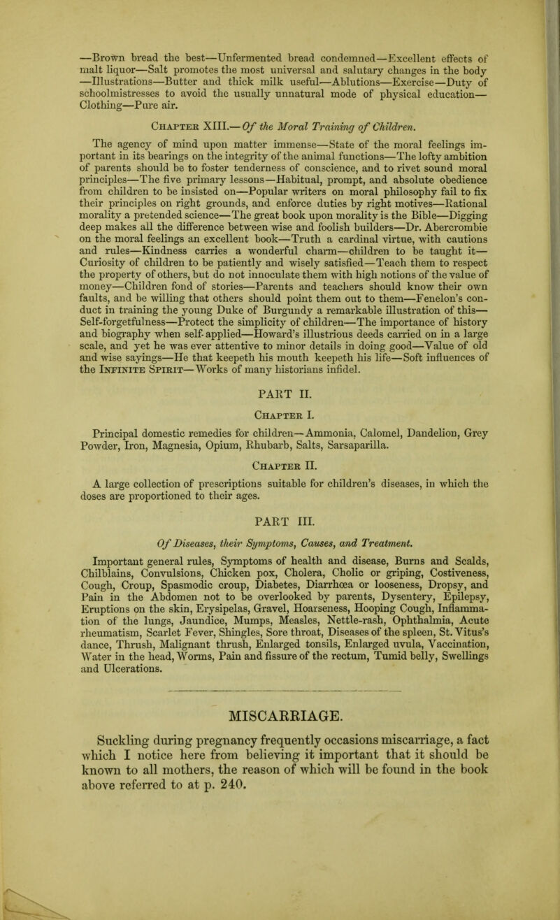 —BroT^n bread the best—Unfermented bread condemned—Excellent effects of malt liquor—Salt promotes the most universal and salutary changes in the body —Illustrations—Butter and thick milk useful—Ablutions—Exercise—Duty of schoolmistresses to avoid the usually unnatural mode of physical education— Clothing—Pare air. Chapter XIII.— Of the Moral Training of Children. The agency of mind upon matter immense—State of the moral feelings im- portant in its bearings on the integi'ity of the animal functions—The lofty ambition of parents should be to foster tenderness of conscience, and to rivet sound moral principles—The five primary lessons—Habitual, prompt, and absolute obedience from children to be insisted on—Popular writers on moral philosophy fail to fix their principles on right grounds, and enforce duties by right motives—Rational morality a pretended science—The great book upon morality is the Bible—Digging deep makes ail the difference between wise and foolish builders—Dr. Abercrombie on the moral feelings an excellent book—Truth a cardinal virtue, with cautions and rules—Kindness carries a wonderful charm—children to be taught it— Curiosity of children to be patiently and wisely satisfied—Teach them to respect the property of others, but do not innoculate them with high notions of the value of money—Children fond of stories—Parents and teachers should know their own faults, and be willing that others should point them out to them—Fenelon's con- duct in training the young Duke of Burgundy a remarkable illustration of this— Self-forgetfulness—Protect the simplicity of children—The importance of history and biography when self-applied—Howard's illustrious deeds carried on in a large scale, and yet he was ever attentive to minor details in doing good—Value of old and wise sayings—He that keepeth his mouth keepeth his life—Soft influences of the Infinite Spirit—Works of many historians infidel. PART II. Chapter I. Principal domestic remedies for children—Ammonia, Calomel, Dandelion, Grey Powder, Iron, Magnesia, Opium, Rhubarb, Salts, Sarsaparilla. Chapter II. A large collection of prescriptions suitable for children's diseases, in which the doses are proportioned to their ages. PART III. Of Diseases, their Symptoms, Causes, and Treatment. Important general rules. Symptoms of health and disease, Burns and Scalds, Chilblains, Convulsions, Chicken pox, Cholera, Cholic or griping, Costiveness, Cough, Croup, Spasmodic croup, Diabetes, Diarrhoea or looseness, Dropsy, and Pain in the Abdomen not to be overlooked by parents. Dysentery, Epilepsy, Eruptions on the skin, Erysipelas, Gravel, Hoarseness, Hooping Cough, Inflamma- tion of the lungs. Jaundice, Mumps, Measles, Nettle-rash, Ophthalmia, Acute rheumatism. Scarlet Fever, Shingles, Sore throat. Diseases of the spleen, St. Vitus's dance. Thrush, Malignant thrush. Enlarged tonsils, Enlarged uvula, Vaccination, Water in the head, Worms, Pain and fissure of the rectum, Tumid belly. Swellings and Ulcerations. MISCARRIAGE. Suckling during pregnancy frequently occasions miscarriage, a fact whicli I notice here from believing it important that it should be known to all mothers, the reason of which will be found in the book above referred to at p. 240.