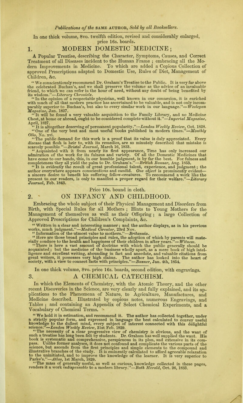 Publications of the same author, Sold hy all Booksellers. In one thick volume, 8vo. twelfth edition, revised and considerably enlarged, price 16s. boards. 1. MODEKN DOMESTIC MEDICINE ; A Popular Treatise, describing the Character, Symptoms, Causes, and Correct Treatment of all Diseases incident to the Human Frame ; embracing all the Mo- dern Improvements in Medicine. To which are added a Copious Collection of approved Prescriptions adapted to Domestic Use, Rules of Diet, Management of Children, &c.  We conscientiously recommend Dr. Graham's Treatise to the Public. It is very far above the celebrated Euchan's, and we shall preserve the volume as the advice of an invaluable friend, to which we can refer in the hour of need, without any doubt of being benefited by its wisdom.—Literary Chronicle.  In the opinion of a respectable physician, well known in our connexion, it is enriched with much of all that modern practice has ascertained to be valuable, and is not only incom- parably superior to Buchan's, but also to every similar work in our language.—Wesleyan Magazine, Jan. 1827. It -mil be found a very valuable acquisition to the Family Library, and no Medicine Chest, at home or abroad, ought to be considered complete without it.—Imperial Magazine, April, 1827.  It is altogether deserving of permanent popularity.—London Weekly Review, Oct. 1828. One of the very best and most useful books published in modern times.—Monthly Olio, 'No. xvi. The public demand for this work is a proof that its value is duly appreciated. Every disease that flesh is heir to, with its remedies, are so minutely described that mistake is scarcely possible —Bristol Journal, March 16, 1833. Acquainted with it from nearly its first appearance. Time has only increased our admiration of the work for its fulness and variety. Of all the Domestic Medicines that have come to our hands, this, in our humble judgment, is by far the best. For fulness and completeness they aU yield the palm to Dr. Graham's.—British Banner, Aug. 1853.  It is evidently the result of great professional talent, experience, and judgment; the author everywhere appears conscientious and candid. One object is prominently evident— a sincere desire to benefit his suffering fellow-creatures. To recommend a work like the present to our readers, is only to manifest a proper regard for their welfare.—Literary Journal, Feb. 1843. Price 10s. bound in cloth. 2. ' ON INFANCY AND CHILDHOOD. Embracing the whole subject of their Physical Management and Disorders from Birth, with Special Rules for all Mothers ; Hints to Young Mothers for the Management of themselves as well as their Offspring ; a large Collection of Approved Prescriptions for Children's Complaints, &c.  Written in a clear and interesting manner; and the author displays, as in his previous works, much judgment.—Medical Circular, 23rd JSTov.  Information of the utmost value to mothers.—Britannia.  Here are those broad principles and rules, the adoption of which by parents wiU mate- rially conduce to the health and happiness of their children in after years.—Witness. There is here a vast amount of doctrine with which the public generally should be acquainted; but the medicine of the business wholly apart, as a mere book of high intel- ligence and excellent writing, abounding in fact and anecdote, and valuable citations from great writers, it possesses very high claims. The author has looked into the heart of society, with a view to connect facts with principles.—Banner, Jan. 4th, 1854. In one tliick volume, 8vo. price 16s. boards, second edition, with engravings. 3. A CHEMICAL CATECHISM. In which the Elements of Chemistry, with the Atomic Theory, and the other recent Discoveries in the Science, are very clearly and fully explained, and its ap- plications to the Phenomena of Nature, to Agriculture, Manufactures, and Medicine described. Illustrated by copious notes, numerous Engravings, and Tables ; and containing an Appendix of Select Chemical Experiments, and a Vocabulary of Chemical Terms. ^  We hold it in estimation, and recommend it. The author has collected together, under a strictly popular form, and expressed in language the best calculated to convey useful knowledge to the dullest mind, every subject of interest connected with this delightful science.—iondlow Weekly Review, 21st Feb. 1829. The necessity of a clear progressive view of chemistry is obvious, and the want of such a treatise has long been felt by students. Dr. Graham has weU supplied the want. His book is systematic and comprehensive, perspicuous in its plan, and extensive in its com- pass. Unhke former analyses, it does not confound and complicate the various parts of the science, but ascends from the first principles and simple elements to the compound and illustrative branches of the study. It is eminently calculated to afford agreeable relaxation to the uninitiated, and to improve the knowledge of the learner. It is very superior to Parke's.—Atlas, 1st March, 1829. The mass of generally useful, as well as curious, knowledge collected in these pages, renders it a work indispensable to a modern library.—Ba^A Herald, Oct. 26, 1833.