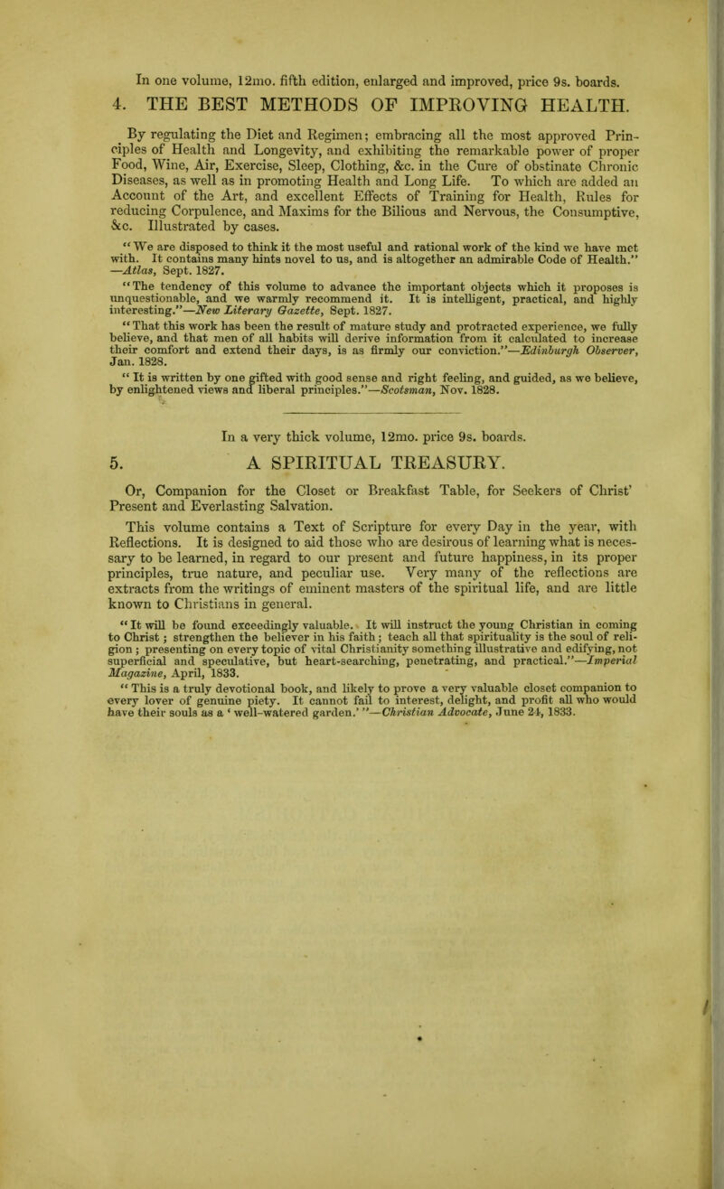 In one volume, 12mo. fifth edition, enlarged and improved, price 9s. boards. 4. THE BEST METHODS OF IMPEOVING HEALTH. ^ By regulating the Diet and Regimen; embracing all the most approved Prin- ciples of Health and Longevity, and exhibiting the remarkable power of proper Food, Wine, Air, Exercise, Sleep, Clothing, &c. in the Cure of obstinate Chi-onic Diseases, as well as in promoting Health and Long Life. To which are added an Account of the Art, and excellent Effects of Training for Health, Rules for reducing Corpulence, and Maxims for the Bilious and Nervous, the Consumptive, &c. Illustrated by cases. We are disposed to think it the most useful and rational work of the kind we have met with. It contains many hints novel to us, and is altogether an admirable Code of Health. —Atlas, Sept. 1827. The tendency of this volume to advance the important objects which it proposes is imquestionable, and we warmly recommend it. It is intelligent, practical, and highly interesting.—New Literary Gazette, Sept. 1827.  That this work has been the result of mature study and protracted experience, we fully believe, and that men of all habits wiU derive information from it calculated to increase their comfort and extend their days, is as firmly our conviction.—Edinburgh Observer, Jan. 1828.  It is written by one gifted with good sense and right feeling, and guided, as we believe, by enlightened views and liberal principles.—Scotsman, Nov. 1828. In a very thick volume, 12mo. price 9s. boards. 5. A SPIRITUAL TREASURY. Or, Companion for the Closet or Breakfast Table, for Seekers of Christ' Present and Everlasting Salvation. This volume contains a Text of Scripture for every Day in the year, with Reflections. It is designed to aid those who are desirous of learning what is neces- sary to be learned, in regard to our present and future happiness, in its proper principles, true nature, and peculiar use. Very many of the reflections are extracts from the writings of eminent mastei-s of the spiritual life, and are little known to Christians in general.  It win be found exceedingly valuable. It wUl instruct the young Christian in coming to Christ; strengthen the believer in his faith ; teach all that spirituality is the soul of reli- gion ; presenting on every topic of vital Christianity something illustrative and edifying, not superficial and speculative, but heart-searchiug, penetrating, and practical.—'imperial Magazine, April, 1833.  This is a truly devotional book, and likely to prove a very valuable closet companion to every lover of genuine piety. It cannot fail to interest, delight, and profit aU who would have their souls as a ' well-watered garden.' —Christian Advocate, June 24, 1833.