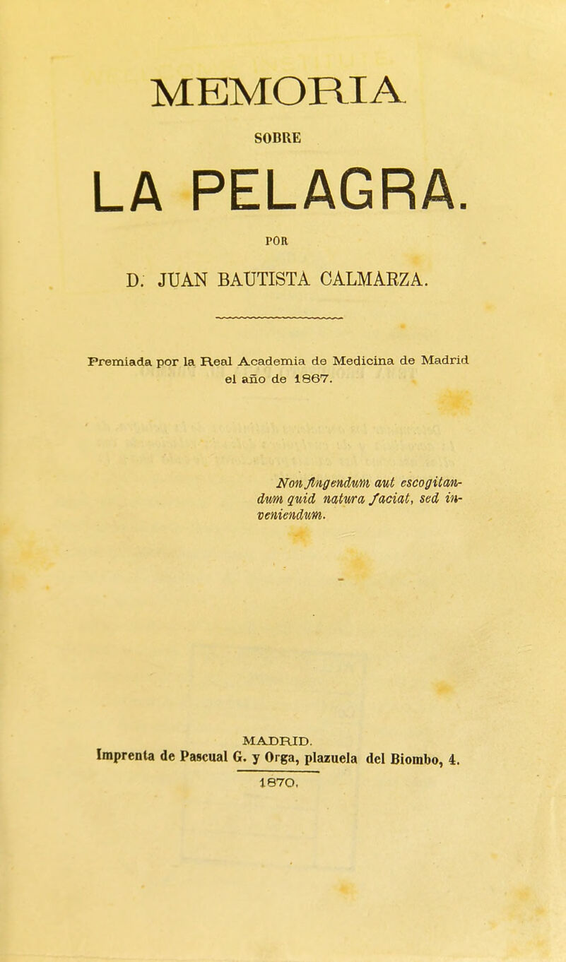 MEMORIA SOBRE LA PELAGRA. POR D. JUAN BAUTISTA CALMARZA. Premiada por la Real Academia de Medicina de Madrid el año de i867. Nonjlngendum aut escogitan- dum quid natwa faciat, sed in- veniendum. MADRID. Imprenta de Pascual G. y Orga, plazuela del Biombo, 4. 1870.