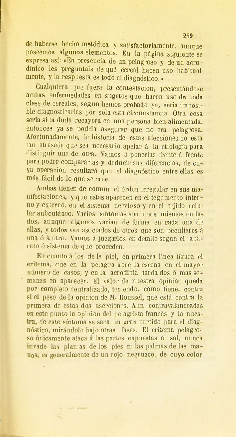 de haberse hecho metódica y satisfactoriamente, aunque poseemos algunos elementos. En la página siguiente se expresa así: «En presencia de un pelagroso y do un aero- di'nico les preguntáis de qué cereal hacen uso habitual mente, y la respuesta es todo el diagnóstico.»» Cualquiera que fuera la contestación, presentándose ambas enfermedades en sugetos que hacen uso de toda clase de cereales, según hemos probado ya, seria imposi- ble diagnosticarlas por sola esta circunstancia Otra cosa seria si la duda recayera en una persona bien alimentada: entonces ya se podría asegurar que no era pelagrosa. Afortunadamente, la historia de estas afecciones no está tan atrasada que sea necesario apelar á la etiología para distinguir una de otra. Vamos á ponerlas frente á frente para poder compararlas y deducir sus diferencias, de cu- ya operación resultará que el diagnóstico entre ellas es más fácil de lo que se cree. Ambas tienen de común el órden irregular en sus ma- nifestaciones, y que estas aparecen en el tegumento inter- no y externo, en el sistema nervioso y en el tejido celu- lar subcutáneo. Varios síntomas son unos mismos en las dos, aunque algunos varían de forma en cada una de ellas; y todos van asociados de otros que son peculiares á una ó k otra. Vamos á juzgarlos en detalle según el apa- rato o sistema de que proceden. En cuanto á los de la piel, en primera línea figura el eritema, que en la pelagra abre la escena en el mayor número de casos, y en la acrodinia tarda dos ó mas se- manas en aparecer. El valor de nuestra opinión queda por completo neutralizado, teniendo, como tiene, contra si el peso de la opinión de M. Roussel, que está contra la primera de estas dos aserción 's. Aun contravalanceadas en este punto la opinión del pelagrista francés y la nues- tra, de este síntoma se saca un gran partido para el diag- nóstico, mirándolo bajo otras fases. El eritema pelagro- so únicamente ataca á las partos expuestas al sol, nunca invade las plantas de los pies ni las palmas de las ma- nos; es generalmente de un rojo negruzco, de cuyo color
